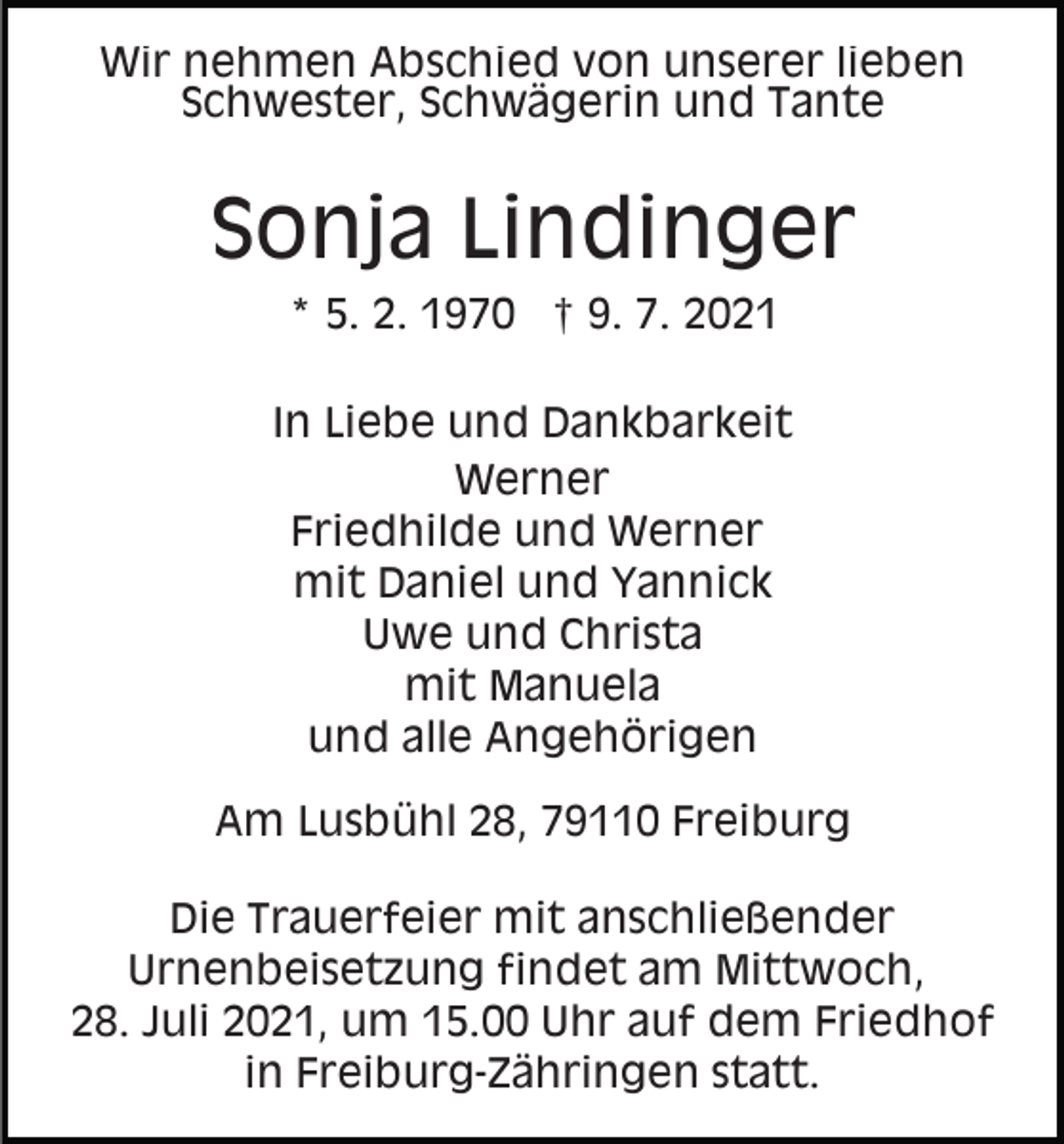 <p>Wir nehmen Abschied von unserer lieben<br />Schwester, Schwägerin und Tante</p><p>Sonja Lindinger<br />* 5. 2. 1970 † 9. 7. 2021<br />In Liebe und Dankbarkeit<br />Werner<br />Friedhilde und Werner<br />mit Daniel und Yannick<br />Uwe und Christa<br />mit Manuela<br />und alle Angehörigen<br />Am Lusbühl 28, 79110 Freiburg<br />Die Trauerfeier mit anschließender<br />Urnenbeisetzung findet am Mittwoch,<br />28. Juli 2021, um 15.00 Uhr auf dem Friedhof<br />in Freiburg-Zähringen statt.</p>