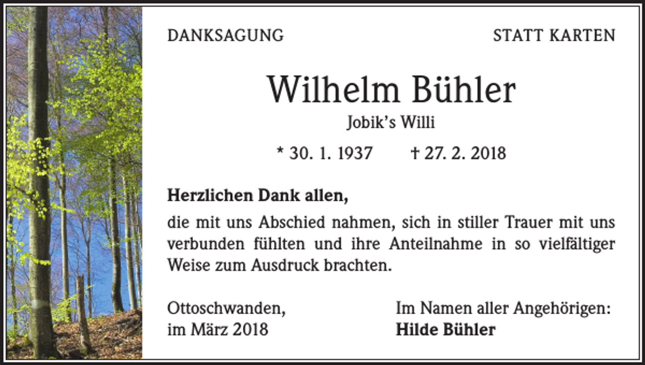 <p>DANKSAGUNG</p><p>STATT KARTEN</p><p>Wilhelm Bühler<br />Jobik’s Willi</p><p>* 30. 1. 1937 † 27. 2. 2018<br />Herzlichen Dank allen,<br />die mit uns Abschied nahmen, sich in stiller Trauer mit uns<br />­verbunden fühlten und ihre Anteilnahme in so vielfältiger<br />Weise zum Ausdruck brachten.<br />Ottoschwanden,<br />im März 2018</p><p>Im Namen aller Angehörigen:<br />Hilde Bühler</p>