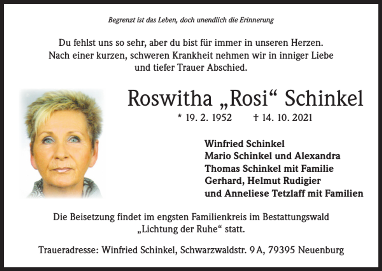 <p>Begrenzt ist das Leben, doch unendlich die Erinnerung</p><p>Du fehlst uns so sehr, aber du bist für immer in unseren Herzen.<br />Nach einer kurzen, schweren Krankheit nehmen wir in inniger Liebe<br />und tiefer Trauer Abschied.</p><p>Roswitha „Rosi“ Schinkel<br />* 19. 2. 1952 † 14. 10. 2021</p><p>Winfried Schinkel<br />Mario Schinkel und Alexandra<br />Thomas Schinkel mit Familie<br />Gerhard, Helmut Rudigier<br />und Anneliese Tetzlaff mit Familien<br />Die Beisetzung findet im engsten Familienkreis im Bestattungswald<br />„Lichtung der Ruhe“ statt.<br />Traueradresse: Winfried Schinkel, Schwarzwaldstr. 9 A, 79395 Neuenburg</p>