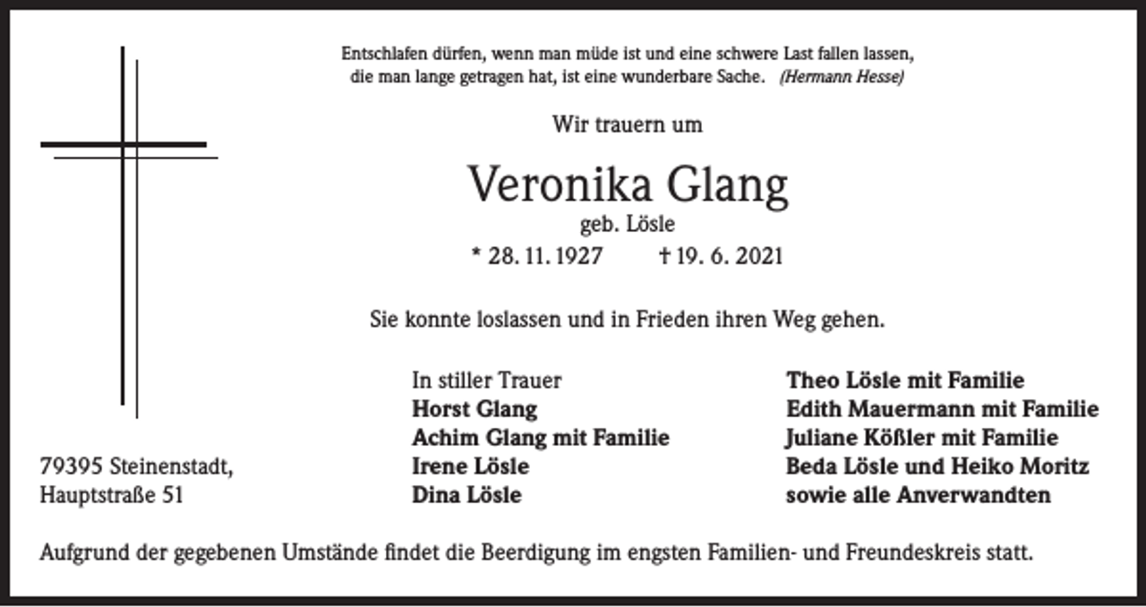 <p>Entschlafen dürfen, wenn man müde ist und eine schwere Last fallen lassen,<br />die man lange getragen hat, ist eine wunderbare Sache. (Hermann Hesse)</p><p>Wir trauern um</p><p>Veronika Glang<br />geb. Lösle<br />* 28. 11. 1927<br />† 19. 6. 2021</p><p>Sie konnte loslassen und in Frieden ihren Weg gehen.</p><p>79395 Steinenstadt,<br />Hauptstraße 51</p><p>In stiller Trauer<br />Horst Glang<br />Achim Glang mit Familie<br />Irene Lösle<br />Dina Lösle</p><p>Theo Lösle mit Familie<br />Edith Mauermann mit Familie<br />Juliane Kößler mit Familie<br />Beda Lösle und Heiko Moritz<br />sowie alle Anverwandten</p><p>Aufgrund der gegebenen Umstände findet die Beerdigung im engsten Familien- und Freundeskreis statt.</p>