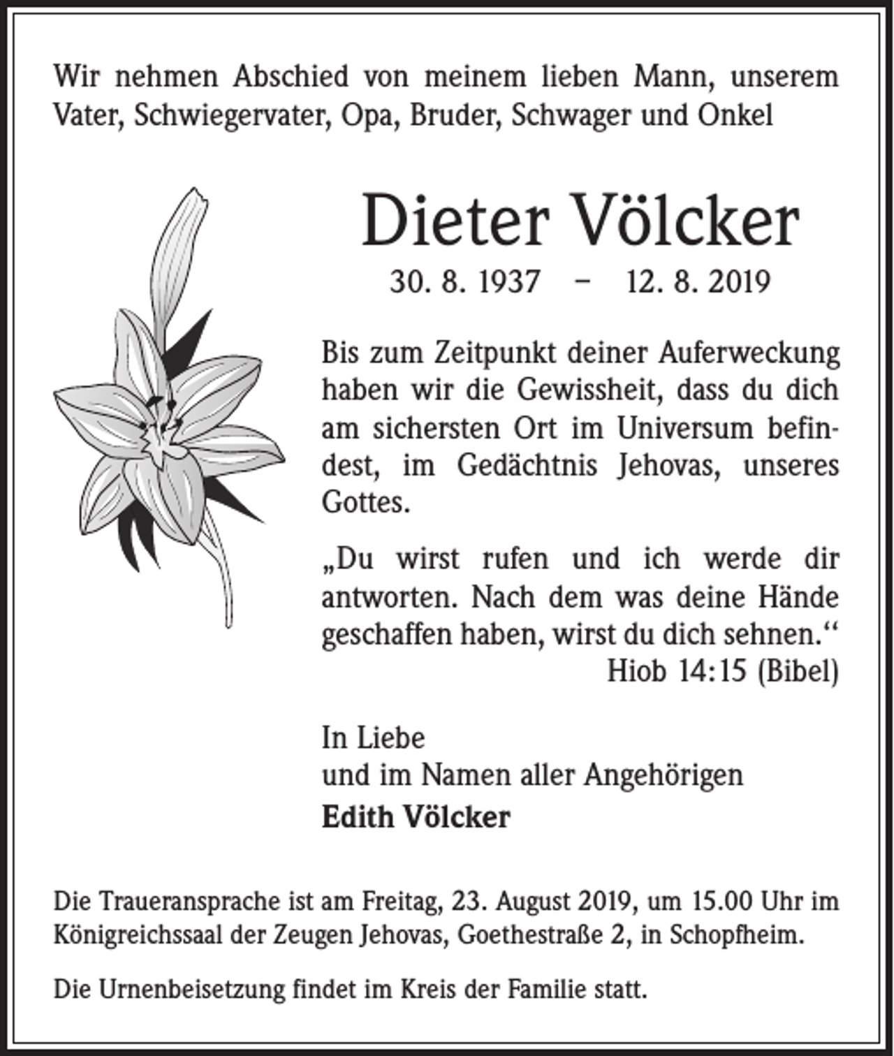 <p>Wir nehmen Abschied von meinem ­lieben Mann, unserem<br />Vater, Schwiegervater, Opa, Bruder, Schwager und Onkel</p><p>Dieter Völcker<br />30. 8. 1937 – 12. 8. 2019</p><p>Bis zum Zeitpunkt deiner Auferweckung<br />haben wir die Gewissheit, dass du dich<br />am sichersten Ort im Universum befindest, im Gedächtnis Jehovas, unseres<br />Gottes.<br />„Du wirst rufen und ich werde dir<br />­antworten. Nach dem was deine Hände<br />geschaffen haben, wirst du dich sehnen.‘‘</p><p>Hiob 14:15 (Bibel)<br />In Liebe<br />und im Namen aller Angehörigen<br />Edith Völcker<br />Die Traueransprache ist am Freitag, 23. August 2019, um 15.00 Uhr im<br />Königreichssaal der Zeugen Jehovas, Goethe­straße 2, in Schopfheim.<br />Die Urnenbeisetzung findet im Kreis der Familie statt.</p>