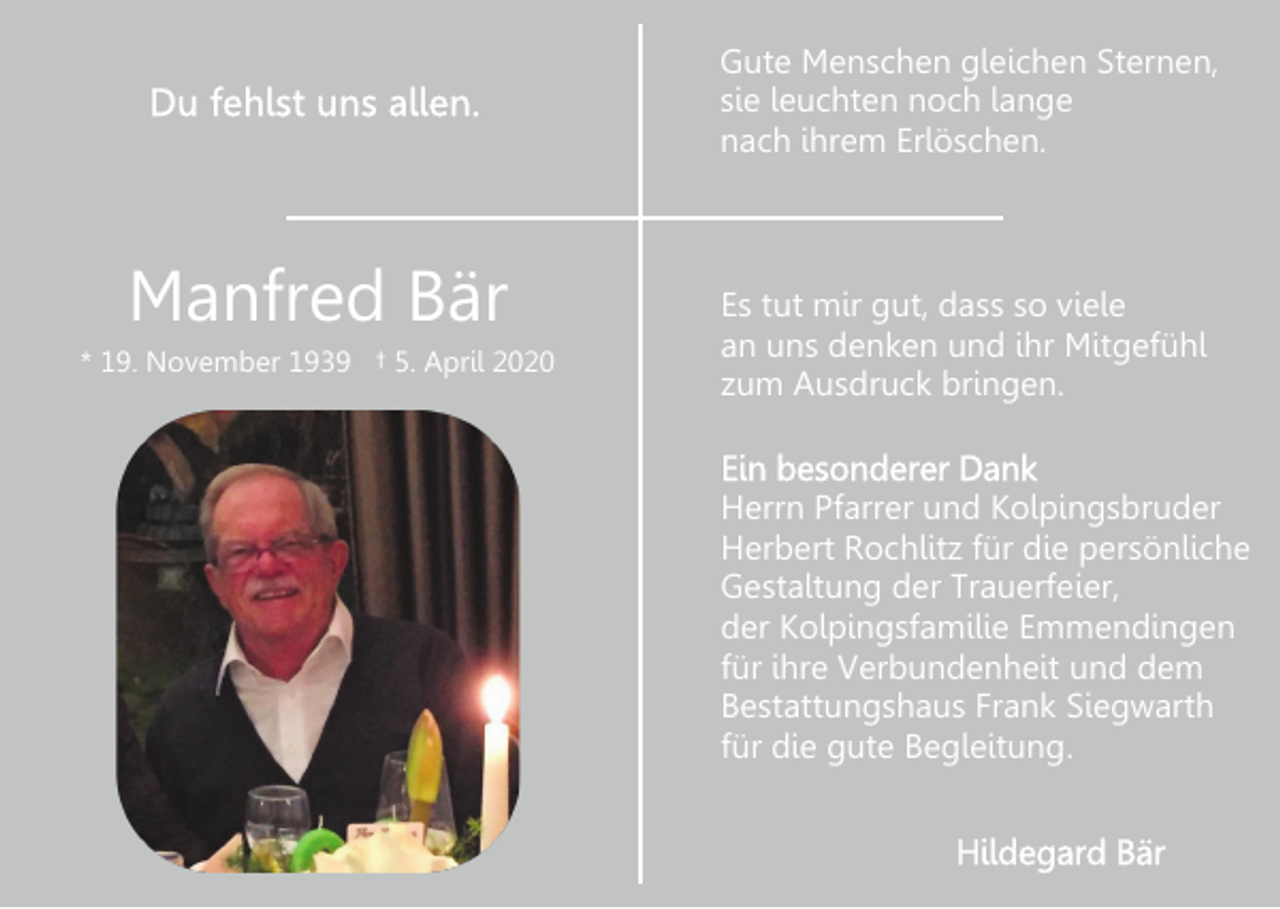 <p>Gute Menschen gleichen Sternen,<br />sie leuchten noch lange<br />nach ihrem Erlöschen.</p><p>Manfred Bär<br />* 19. November 1939 † 5. April 2020</p><p>Es tut mir gut, dass so viele<br />an uns denken und ihr Mitgefühl<br />zum Ausdruck bringen.<br />Herrn Pfarrer und Kolpingsbruder<br />Herbert Rochlitz für die persönliche<br />Gestaltung der Trauerfeier,<br />der Kolpingsfamilie Emmendingen<br />für ihre Verbundenheit und dem<br />Bestattungshaus Frank Siegwarth<br />für die gute Begleitung.</p>
