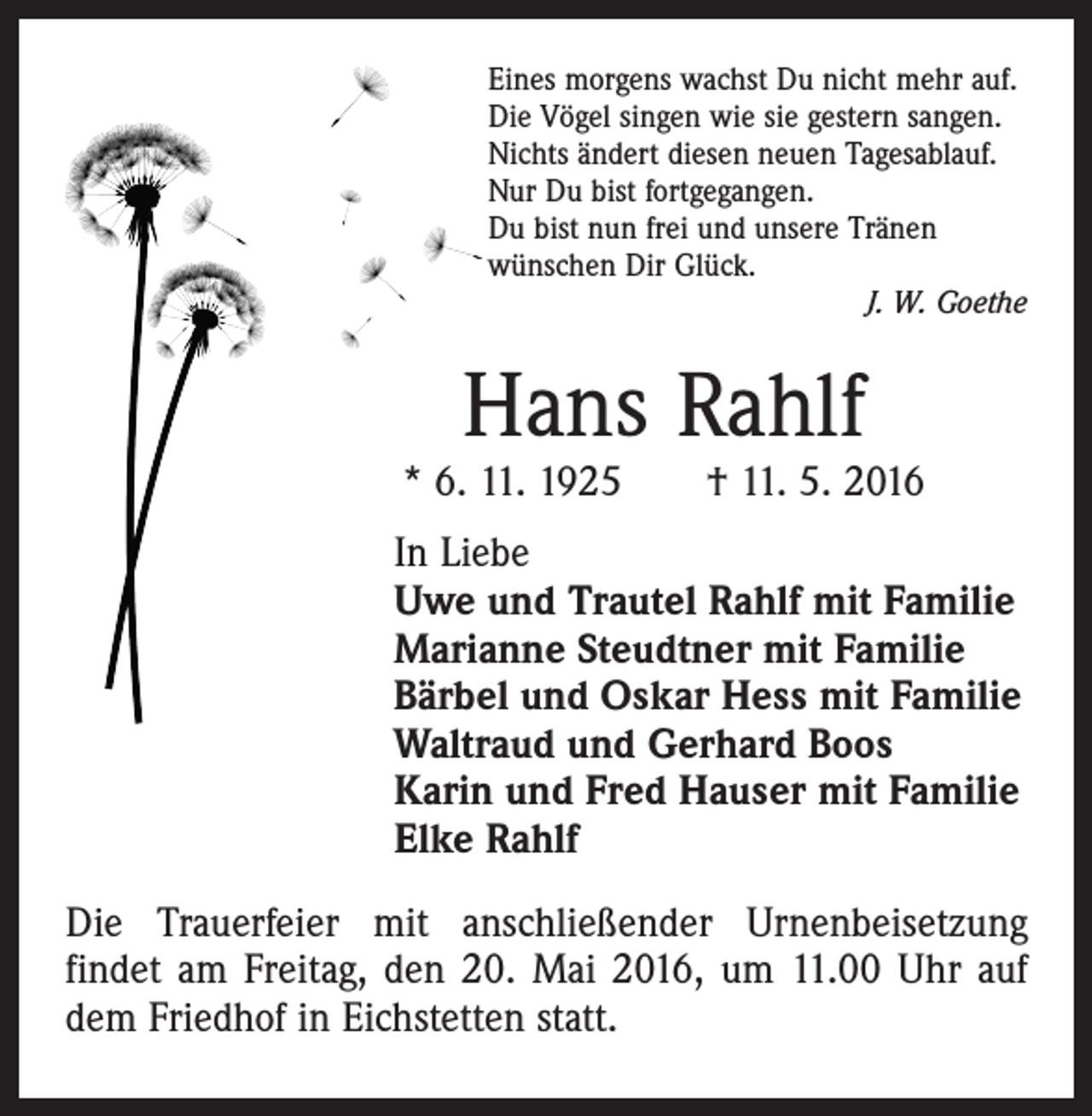 <p>Eines morgens wachst Du nicht mehr auf.<br />Die Vögel singen wie sie gestern sangen.<br />Nichts ändert diesen neuen Tagesablauf.<br />Nur Du bist fortgegangen.<br />Du bist nun frei und unsere Tränen<br />wünschen Dir Glück.</p><p>J. W. Goethe</p><p>Hans Rahlf</p><p>* 6. 11. 1925 † 11. 5. 2016<br />In Liebe<br />Uwe und Trautel Rahlf mit Familie<br />Marianne Steudtner mit Familie<br />Bärbel und Oskar Hess mit Familie<br />Waltraud und Gerhard Boos<br />Karin und Fred Hauser mit Familie<br />Elke Rahlf<br />Die Trauerfeier mit anschließender Urnenbeisetzung<br />­findet am Freitag, den 20. Mai 2016, um 11.00 Uhr auf<br />dem Friedhof in Eichstetten statt.</p>