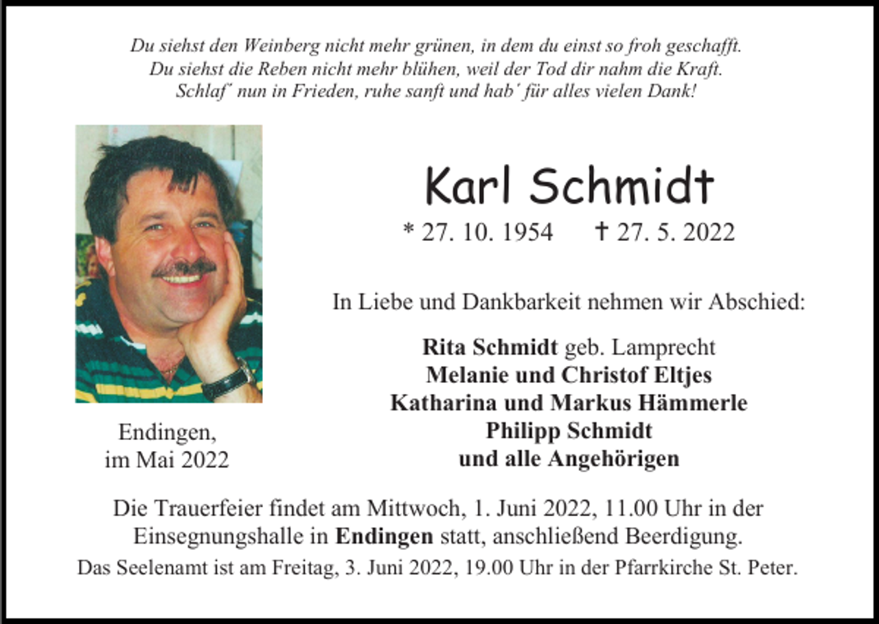 <p>Du siehst den Weinberg nicht mehr grünen, in dem du einst so froh geschafft.<br />Du siehst die Reben nicht mehr blühen, weil der Tod dir nahm die Kraft.<br />Schlaf´ nun in Frieden, ruhe sanft und hab´ für alles vielen Dank!</p><p>Karl Schmidt<br />* 27. 10. 1954</p><p> 27. 5. 2022</p><p>In Liebe und Dankbarkeit nehmen wir Abschied:</p><p>Endingen,<br />im Mai 2022</p><p>Rita Schmidt geb. Lamprecht<br />Melanie und Christof Eltjes<br />Katharina und Markus Hämmerle<br />Philipp Schmidt<br />und alle Angehörigen</p><p>Die Trauerfeier findet am Mittwoch, 1. Juni 2022, 11.00 Uhr in der<br />Einsegnungshalle in Endingen statt, anschließend Beerdigung.<br />Das Seelenamt ist am Freitag, 3. Juni 2022, 19.00 Uhr in der Pfarrkirche St. Peter.</p>