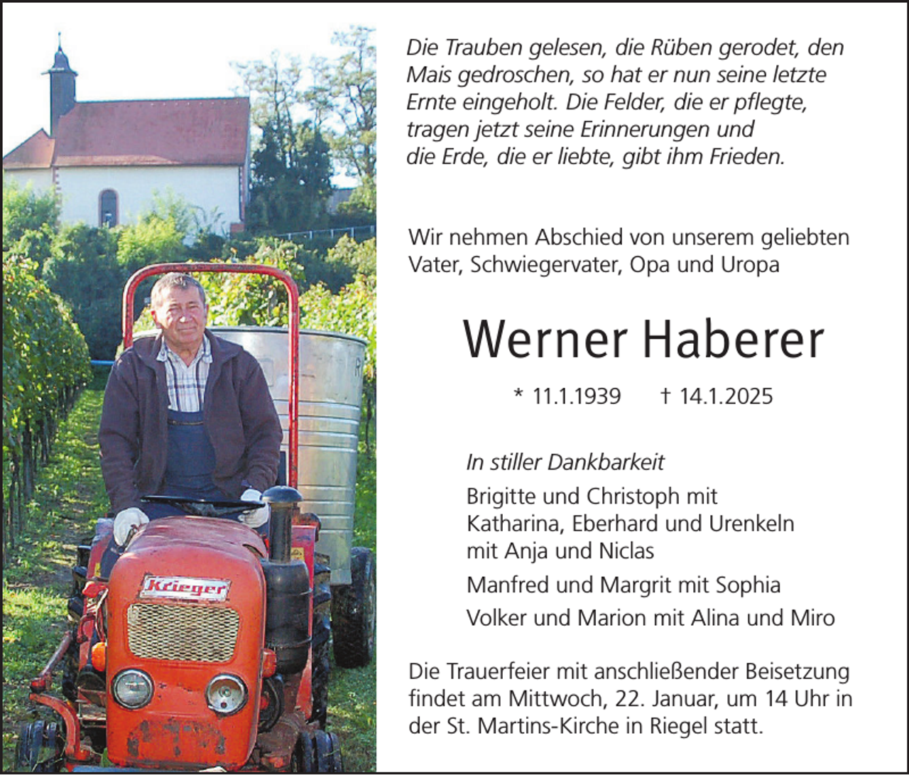 <p>Die Trauben gelesen, die Rüben gerodet, den<br />Mais gedroschen, so hat er nun seine letzte<br />Ernte eingeholt. Die Felder, die er pflegte,<br />tragen jetzt seine Erinnerungen und<br />die Erde, die er liebte, gibt ihm Frieden.<br />Wir nehmen Abschied von unserem geliebten<br />Vater, Schwiegervater, Opa und Uropa</p><p>Werner Haberer<br />* 11.1.1939</p><p>† 14.1.2025</p><p>In stiller Dankbarkeit<br />Brigitte und Christoph mit<br />Katharina, Eberhard und Urenkeln<br />mit Anja und Niclas<br />Manfred und Margrit mit Sophia<br />Volker und Marion mit Alina und Miro<br />Die Trauerfeier mit anschließender Beisetzung<br />findet am Mittwoch, 22. Januar, um 14 Uhr in<br />der St. Martins-Kirche in Riegel statt.</p>