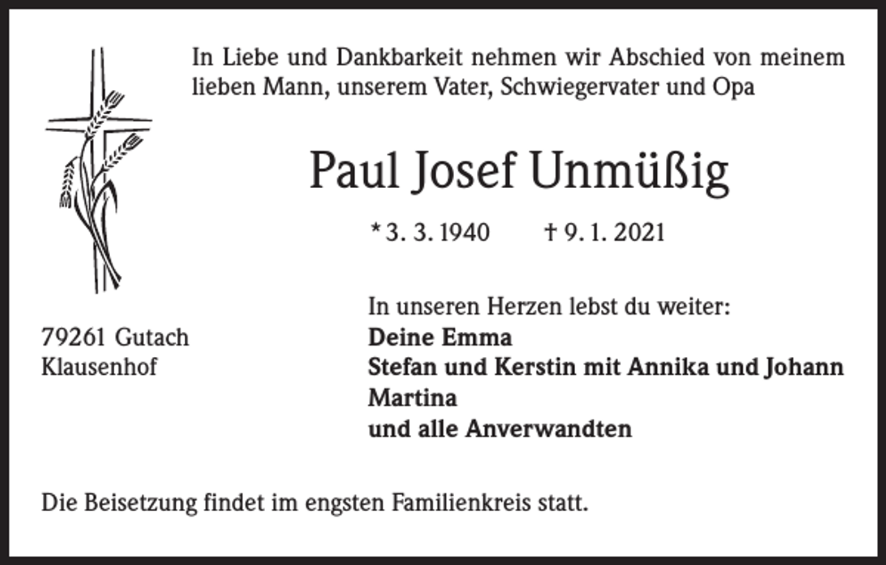 <p>In Liebe und Dankbarkeit nehmen wir Abschied von meinem<br />lieben Mann, unserem Vater, Schwiegervater und Opa</p><p>Paul Josef Unmüßig<br />* 3. 3. 1940 † 9. 1. 2021</p><p>79261 Gutach<br />Klausenhof</p><p>In unseren Herzen lebst du weiter:<br />Deine Emma<br />Stefan und Kerstin mit Annika und Johann<br />Martina<br />und alle Anverwandten</p><p>Die Beisetzung findet im engsten Familienkreis statt.</p>