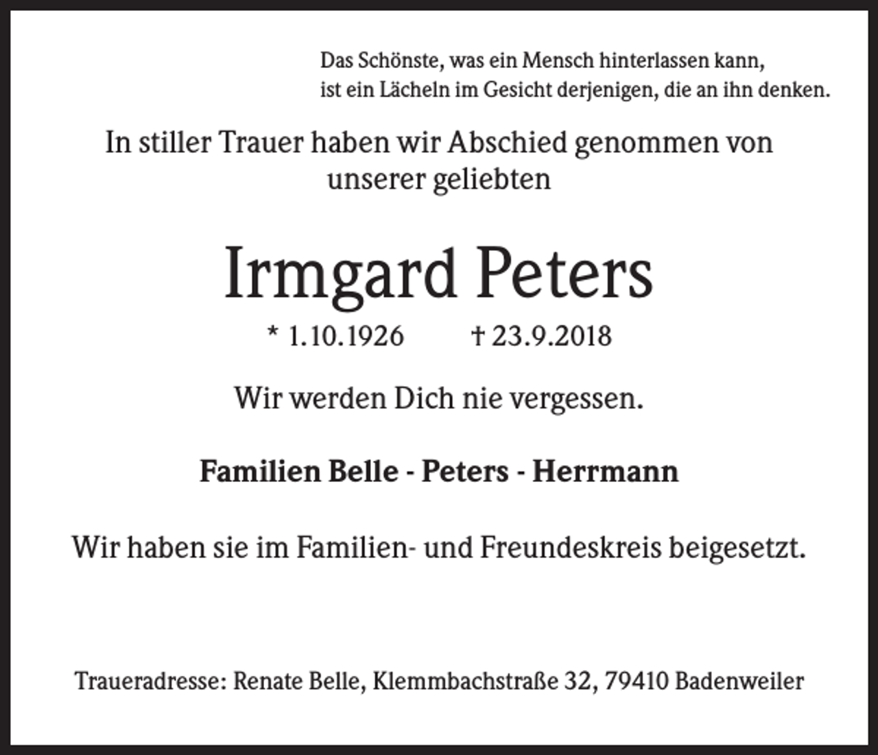 <p>Das Schönste, was ein Mensch hinterlassen kann,<br />ist ein Lächeln im Gesicht derjenigen, die an ihn denken.</p><p>In stiller Trauer haben wir Abschied genommen von<br />unserer geliebten</p><p>Irmgard Peters<br />* 1.10.1926</p><p>† 23.9.2018</p><p>Wir werden Dich nie vergessen.<br />Familien Belle - Peters - Herrmann<br />Wir haben sie im Familien- und Freundeskreis beigesetzt.</p><p>Traueradresse: Renate Belle, Klemmbachstraße 32, 79410 Badenweiler</p>