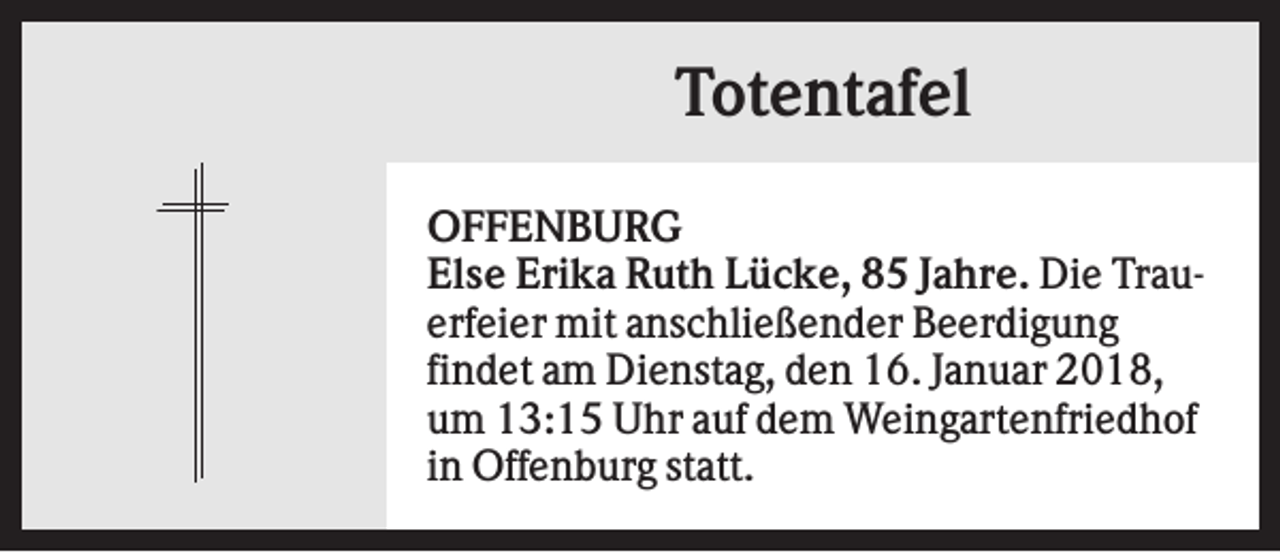 <p>Totentafel<br />OFFENBURG<br />Else Erika Ruth Lücke, 85 Jahre. Die Trauerfeier mit anschließender Beerdigung<br />findet am Dienstag, den 16. Januar 2018,<br />um 13:15 Uhr auf dem Weingartenfriedhof<br />in Offenburg statt.</p>