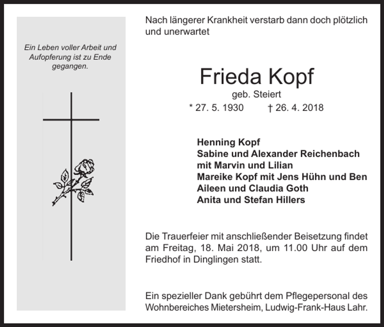 <p>Nach längerer Krankheit verstarb dann doch plötzlich<br />und unerwartet<br />Ein Leben voller Arbeit und<br />Aufopferung ist zu Ende<br />gegangen.</p><p>Frieda Kopf</p><p>geb. Steiert<br />* 27. 5. 1930<br />† 26. 4. 2018<br />Henning Kopf<br />Sabine und Alexander Reichenbach<br />mit Marvin und Lilian<br />Mareike Kopf mit Jens Hühn und Ben<br />Aileen und Claudia Goth<br />Anita und Stefan Hillers<br />Die Trauerfeier mit anschließender Beisetzung findet<br />am Freitag, 18. Mai 2018, um 11.00 Uhr auf dem<br />Friedhof in Dinglingen statt.<br />Ein spezieller Dank gebührt dem Pflegepersonal des<br />Wohnbereiches Mietersheim, Ludwig-Frank-Haus Lahr.</p>