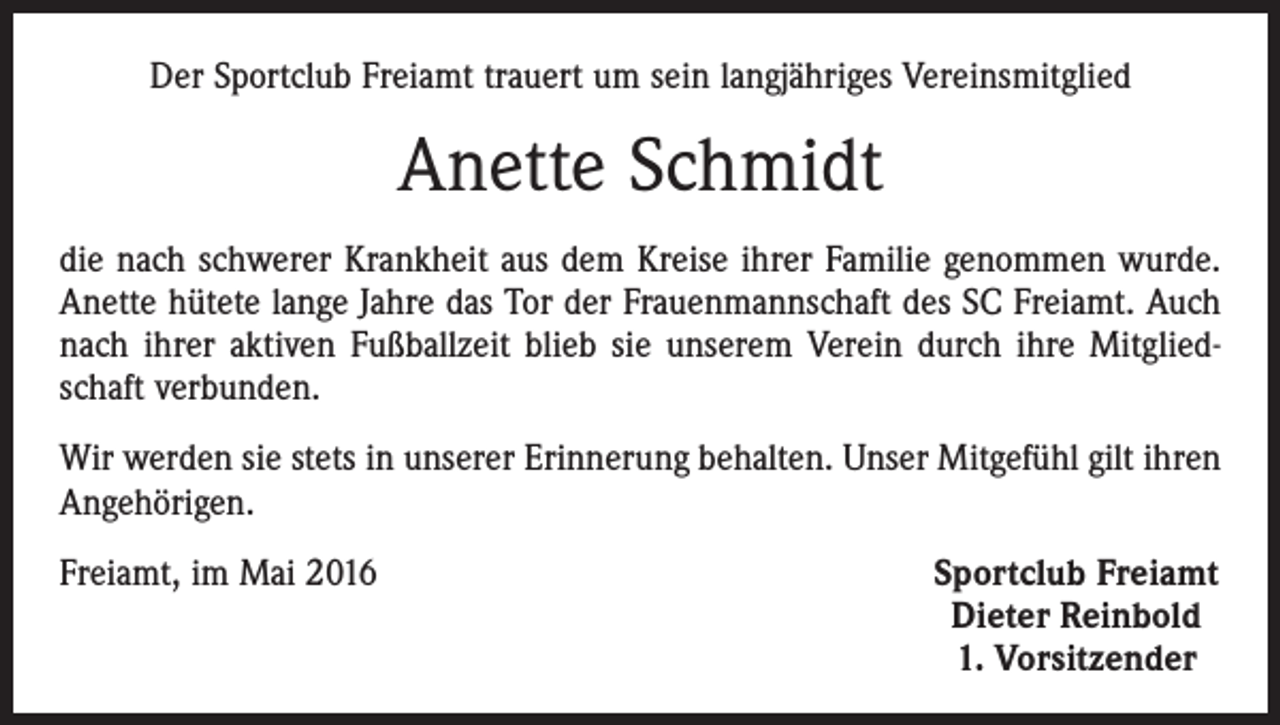 <p>Der Sportclub Freiamt trauert um sein langjähriges Vereinsmitglied</p><p>Anette Schmidt<br />die nach schwerer Krankheit aus dem Kreise ihrer Familie genommen wurde.<br />Anette hütete lange Jahre das Tor der Frauenmannschaft des SC Freiamt. Auch<br />nach ihrer aktiven Fußballzeit blieb sie unserem Verein durch ihre Mitgliedschaft verbunden.<br />Wir werden sie stets in unserer Erinnerung behalten. Unser Mitgefühl gilt ihren<br />Angehörigen.<br />Freiamt, im Mai 2016</p><p>Sportclub Freiamt<br />Dieter Reinbold<br />1. Vorsitzender</p>