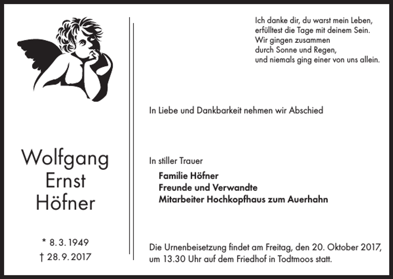 <p>Ich danke dir, du warst mein Leben,<br />erfülltest die Tage mit deinem Sein.<br />Wir gingen zusammen<br />durch Sonne und Regen,<br />und niemals ging einer von uns allein.</p><p>In Liebe und Dankbarkeit nehmen wir Abschied</p><p>Wolfgang<br />Ernst<br />Höfner<br />* 8. 3. 1949<br />† 28. 9. 2017</p><p>In stiller Trauer<br />Familie Höfner<br />Freunde und Verwandte<br />Mitarbeiter Hochkopfhaus zum Auerhahn</p><p>Die Urnenbeisetzung findet am Freitag, den 20. Oktober 2017,<br />um 13.30 Uhr auf dem Friedhof in Todtmoos statt.</p>