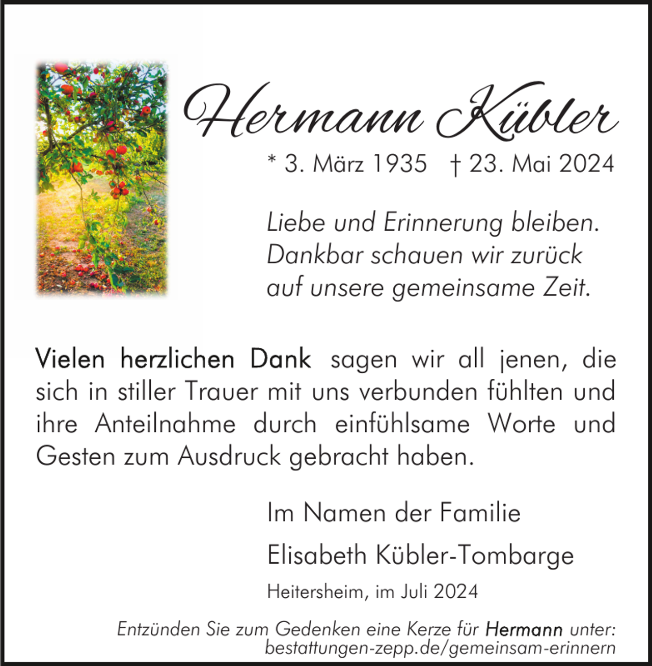 <p>Hermann Kübler<br />* 3. März 1935 † 23. Mai 2024</p><p>Liebe und Erinnerung bleiben.<br />Dankbar schauen wir zurück<br />auf unsere gemeinsame Zeit.<br />sagen wir all jenen, die<br />sich in stiller Trauer mit uns verbunden fühlten und<br />ihre Anteilnahme durch einfühlsame Worte und<br />Gesten zum Ausdruck gebracht haben.<br />Im Namen der Familie<br />Elisabeth Kübler-Tombarge<br />Heitersheim, im Juli 2024<br />Entzünden Sie zum Gedenken eine Kerze für<br />unter:<br />bestattungen-zepp.de/gemeinsam-erinnern</p>