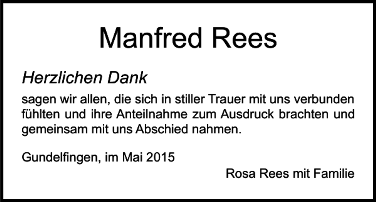 <p>Manfred Rees<br />Herzlichen Dank<br />sagen wir allen, die sich in stiller Trauer mit uns verbunden<br />fühlten und ihre Anteilnahme zum Ausdruck brachten und<br />gemeinsam mit uns Abschied nahmen.<br />Gundelfingen, im Mai 2015</p><p>Rosa Rees mit Familie</p>
