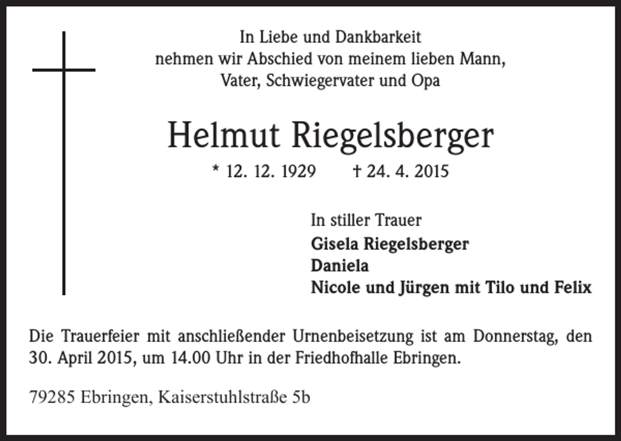 <p>In Liebe und Dankbarkeit<br />nehmen wir Abschied von meinem lieben Mann,<br />Vater, Schwiegervater und Opa</p><p>Helmut Riegelsberger<br />* 12. 12. 1929 † 24. 4. 2015<br />In stiller Trauer<br />Gisela Riegelsberger<br />Daniela<br />Nicole und Jürgen mit Tilo und Felix<br />Die Trauerfeier mit anschließender Urnenbeisetzung ist am Donnerstag, den<br />30. April 2015, um 14.00 Uhr in der Friedhofhalle Ebringen.<br />79285 Ebringen, Kaiserstuhlstraße 5b</p>