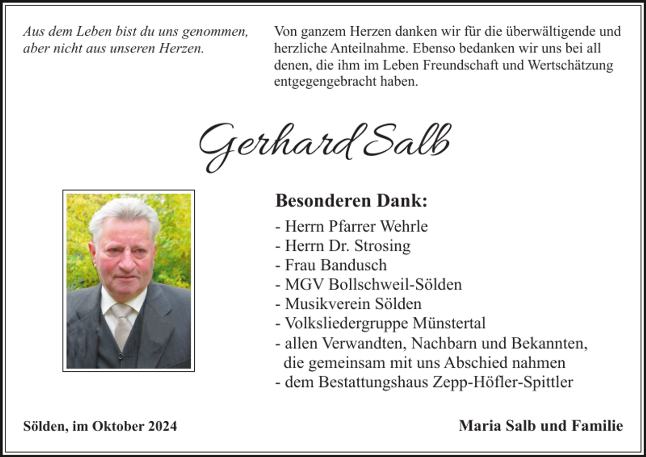 <p>Aus dem Leben bist du uns genommen,<br />aber nicht aus unseren Herzen.</p><p>Von ganzem Herzen danken wir für die überwältigende und<br />herzliche Anteilnahme. Ebenso bedanken wir uns bei all<br />denen, die ihm im Leben Freundschaft und Wertschätzung<br />entgegengebracht haben.</p><p>Gerhard Salb<br />Besonderen Dank:<br />- Herrn Pfarrer Wehrle<br />- Herrn Dr. Strosing<br />- Frau Bandusch<br />- MGV Bollschweil-Sölden<br />- Musikverein Sölden<br />- Volksliedergruppe Münstertal<br />- allen Verwandten, Nachbarn und Bekannten,<br />die gemeinsam mit uns Abschied nahmen<br />- dem Bestattungshaus Zepp-Höfler-Spittler<br />Sölden, im Oktober 2024</p><p>Maria Salb und Familie</p>