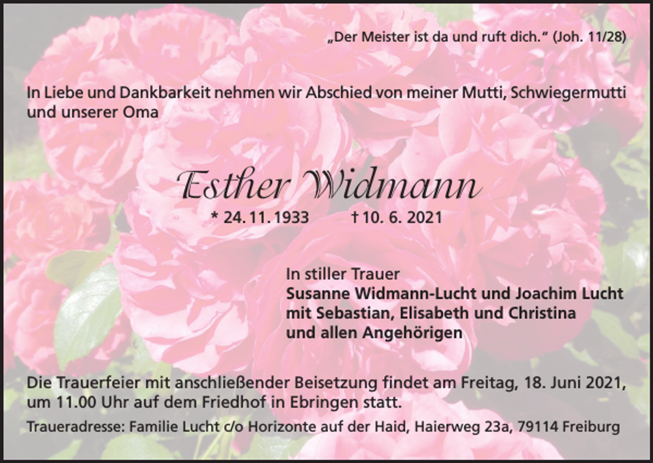 <p>„Der Meister ist da und ruft dich.“ (Joh. 11/28)</p><p>In Liebe und Dankbarkeit nehmen wir Abschied von meiner Mutti, Schwiegermutti<br />und unserer Oma</p><p>Esther Widmann<br />* 24. 11. 1933</p><p>† 10. 6. 2021</p><p>In stiller Trauer<br />Susanne Widmann-Lucht und Joachim Lucht<br />mit Sebastian, Elisabeth und Christina<br />und allen Angehörigen<br />Die Trauerfeier mit anschließender Beisetzung findet am Freitag, 18. Juni 2021,<br />um 11.00 Uhr auf dem Friedhof in Ebringen statt.<br />Traueradresse: Familie Lucht c/o Horizonte auf der Haid, Haierweg 23a, 79114 Freiburg</p>
