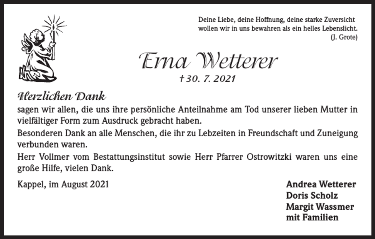 <p>Deine Liebe, deine Hoffnung, deine starke Zuversicht<br />wollen wir in uns bewahren als ein helles Lebenslicht.</p><p>(J. Grote)</p><p>Erna Wetterer<br />† 30. 7. 2021</p><p>Herzlichen Dank<br />sagen wir allen, die uns ihre persönliche Anteilnahme am Tod unserer lieben Mutter in<br />vielfältiger Form zum Ausdruck gebracht haben.<br />Besonderen Dank an alle Menschen, die ihr zu Lebzeiten in Freundschaft und Zuneigung<br />verbunden waren.<br />Herr Vollmer vom Bestattungsinstitut sowie Herr Pfarrer Ostrowitzki waren uns eine<br />­große Hilfe, vielen Dank.<br />Kappel, im August 2021</p><p>Andrea Wetterer<br />Doris Scholz<br />Margit Wassmer<br />mit Familien</p>