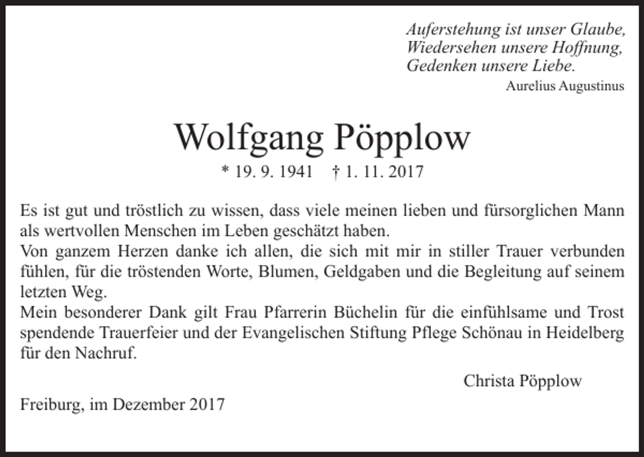 <p>AAuferstehung<br />uf erst e h u n g ist<br />ist uunser<br />ns er Glaube,<br />Gl a u b e,<br />Wi<br />e d ers e h e n u unsere<br />ns er e HHoffnung,<br />off n u n g,<br />Wiedersehen<br />GGedenken<br />e d e n k e n uunsere<br />ns er e LiLiebe.<br />e b e.<br />Aurelius<br />A ur eli us AAugustinus<br />u g usti n us</p><p>Wolfgang<br />W olf g a n g P Pöpplow<br />ö p pl o w<br />9. 9.<br />9 4 1 †† 1.<br />1. 22<br />** 119.<br />9. 1194. 111.</p><p>Es ist<br />Es<br />ist ggut<br />ut uund<br />n d trtröstlich<br />östli c h zzu<br />u wissen,<br />wiss e n, dass<br />d ass viele<br />vi el e meinen<br />m ei n en lilieben<br />e b e n uund<br />n d ffürsorglichen<br />ürs or gli c h e n Mann<br />Ma n n<br />als<br />w ert v oll e n Menschen<br />M e ns c h e n iimm Leben<br />L e b e n geschätzt<br />g es c h ät zt haben.<br />h a b e n.<br />als wertvollen<br />Von<br />allen,<br />die<br />Vo n gganzem<br />a n z e m HHerzen<br />er z e n ddanke<br />a n k e iich<br />c h all<br />e n, di<br />e sisich<br />c h mit<br />m it mir<br />mir iinn stiller<br />still er Trauer<br />Tr a u er verbunden<br />ver b u n d e n<br />f ü hl e n, ffür<br />ür die<br />di e tr<br />öst e n d e n Worte,<br />W ort e, Blumen,<br />Bl u m e n, Geldgaben<br />G el d g a be n und<br />u n d die<br />di e Begleitung<br />B e gl eit u n g aauf<br />u f seinem<br />s ei n e m<br />fühlen,<br />tröstenden<br />l et zt e n Weg.<br />We g.<br />letzten<br />Mein<br />M ei n b besonderer<br />es o n d er er DDank<br />a n k g gilt<br />ilt Frau<br />Fr a u Pfarrerin<br />Pf arr eri n Büchelin<br />B ü c h eli n für<br />f ür die<br />di e einfühlsame<br />ei nf ü hls a m e und<br />un d Trost<br />Tr ost<br />spendende<br />s p e n d e n d e Trauerfeier<br />Tr a u erf ei er und<br />u n d dder<br />er Evangelischen<br />E v a n g elis c h e n Stiftung<br />Stift u n g Pflege<br />Pfl e g e Schönau<br />S c h ö n a u iin<br />n Heidelberg<br />H ei d el b er g<br />f ür den<br />d e n Nachruf.<br />N a c hr uf.<br />für<br />Freiburg,<br />Fr<br />ei b ur g, iim<br />m Dezember<br />D e z e m b er 22</p><p>Christa<br />C hrist a PPöpplow<br />ö p pl o w</p>