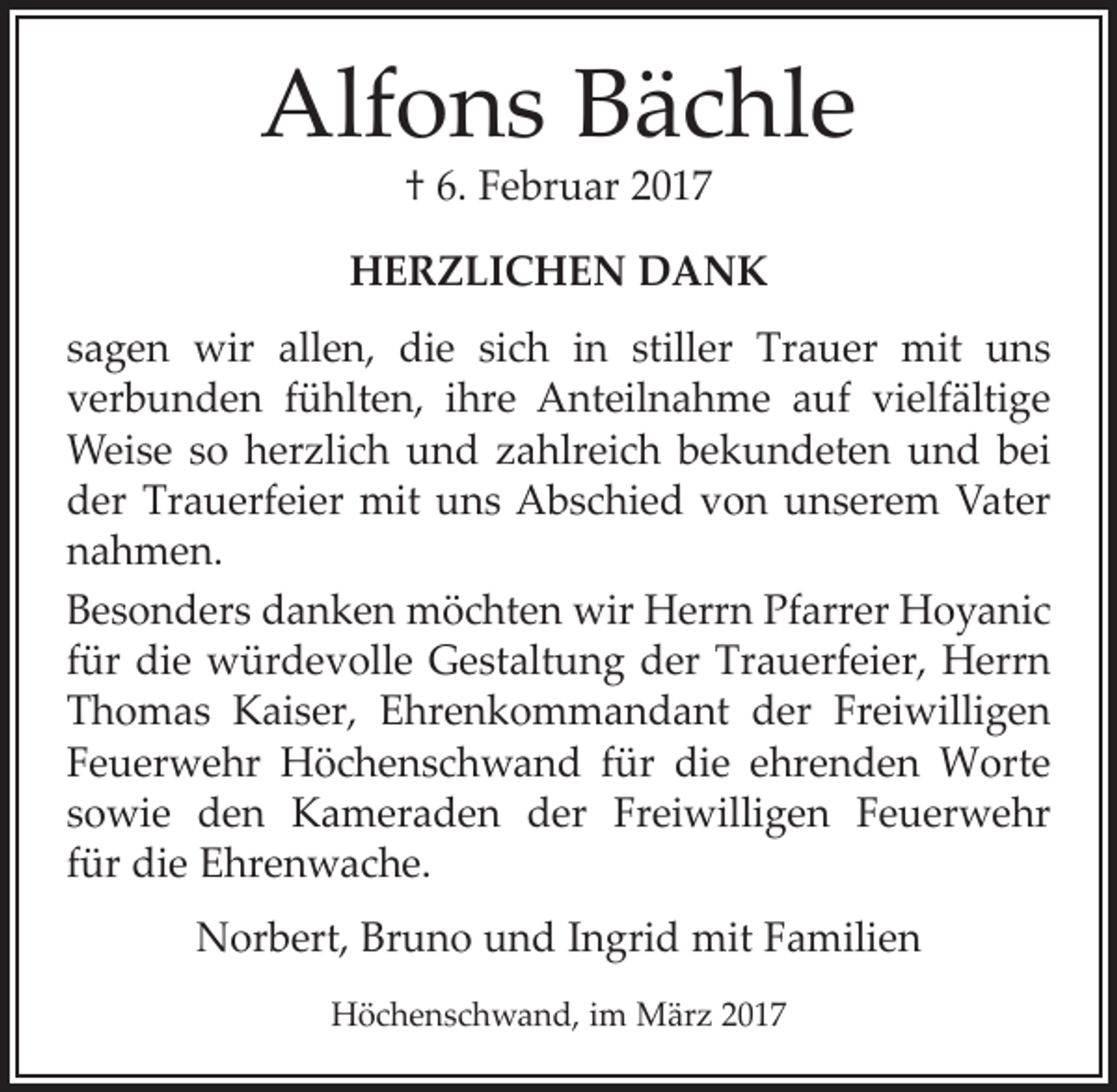 <p>Alfons Bächle<br />† 6. Februar 2017</p><p>HERZLICHEN DANK<br />sagen wir allen, die sich in stiller Trauer mit uns<br />­verbunden fühlten, ihre Anteilnahme auf vielfältige<br />Weise so herzlich und zahlreich bekundeten und bei<br />der Trauerfeier mit uns Abschied von unserem Vater<br />nahmen.<br />Besonders danken möchten wir Herrn Pfarrer Hoyanic<br />für die würdevolle Gestaltung der Trauerfeier, Herrn<br />Thomas Kaiser, Ehrenkommandant der Freiwilligen<br />Feuerwehr Höchenschwand für die ehrenden Worte<br />sowie den Kameraden der Freiwilligen Feuerwehr<br />für die Ehrenwache.<br />Norbert, Bruno und Ingrid mit Familien<br />Höchenschwand, im März 2017</p>