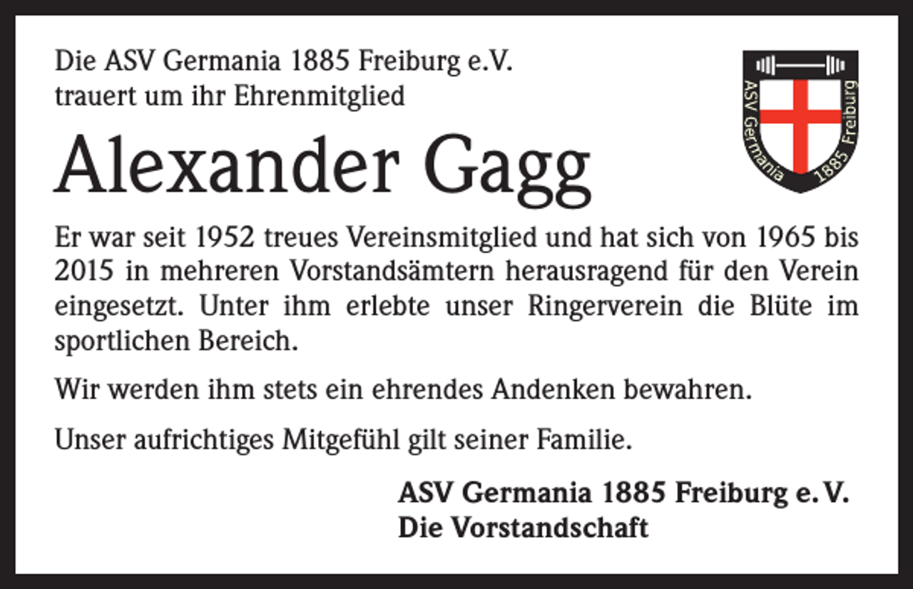 <p>Die ASV Germania 1885 Freiburg e.V.<br />trauert um ihr Ehrenmitglied</p><p>Alexander Gagg<br />Er war seit 1952 treues Vereinsmitglied und hat sich von 1965 bis<br />2015 in mehreren Vorstandsämtern herausragend für den Verein<br />eingesetzt. Unter ihm erlebte unser Ringerverein die Blüte im<br />sportlichen Bereich.<br />Wir werden ihm stets ein ehrendes Andenken bewahren.<br />Unser aufrichtiges Mitgefühl gilt seiner Familie.<br />ASV Germania 1885 Freiburg e. V.<br />Die Vorstandschaft</p>