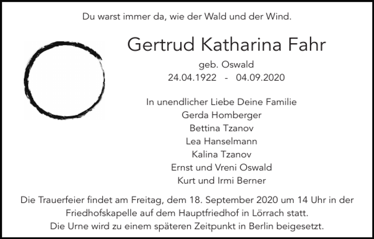 <p>engel mond</p><p>Du warst immer<br />da, wie der Wald und<br />engel<br />islam der Wind.</p><p>Gertrud Katharina Fahr<br />geb. Oswald<br />24.04.1922 - 04.09.2020</p><p>zenkreis</p><p>In unendlicher Liebe Deine Familie<br />Gerda Homberger<br />japan laterne zen<br />zen garten stein kiefer<br />Bettina Tzanov<br />Lea Hanselmann<br />Kalina Tzanov<br />Ernst und Vreni Oswald<br />Kurt und Irmi Berner</p><p>stern1</p><p>Die Trauerfeier findet am Freitag, dem 18. September 2020 um 14 Uhr in der<br />Friedhofskapelle auf dem Hauptfriedhof in Lörrach statt.<br />Die Urne wird zu einem späteren Zeitpunkt in Berlin beigesetzt.<br />stern</p><p>menorah</p><p>leuchter</p>