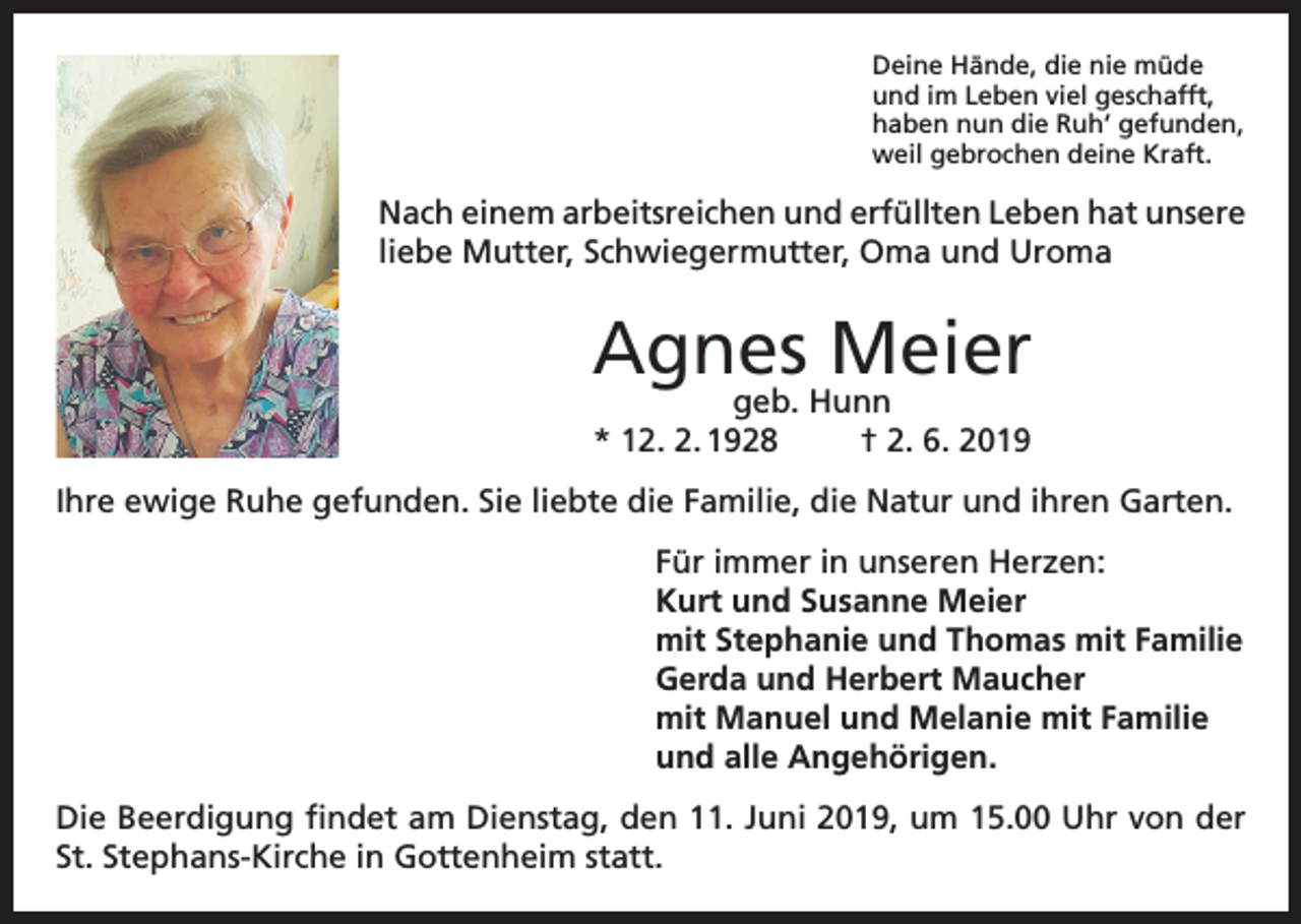 <p>Deine Hände, die nie müde<br />und im Leben viel geschafft,<br />haben nun die Ruh‘ gefunden,<br />weil gebrochen deine Kraft.</p><p>Nach einem arbeitsreichen und erfüllten Leben hat unsere<br />liebe Mutter, Schwiegermutter, Oma und Uroma</p><p>Agnes Meier<br />geb. Hunn<br />* 12. 2. 1928<br />† 2. 6. 2019</p><p>Ihre ewige Ruhe gefunden. Sie liebte die Familie, die Natur und ihren Garten.<br />Für immer in unseren Herzen:<br />Kurt und Susanne Meier<br />mit Stephanie und Thomas mit Familie<br />Gerda und Herbert Maucher<br />mit Manuel und Melanie mit Familie<br />und alle Angehörigen.<br />Die Beerdigung findet am Dienstag, den 11. Juni 2019, um 15.00 Uhr von der<br />St. Stephans-Kirche in Gottenheim statt.</p>