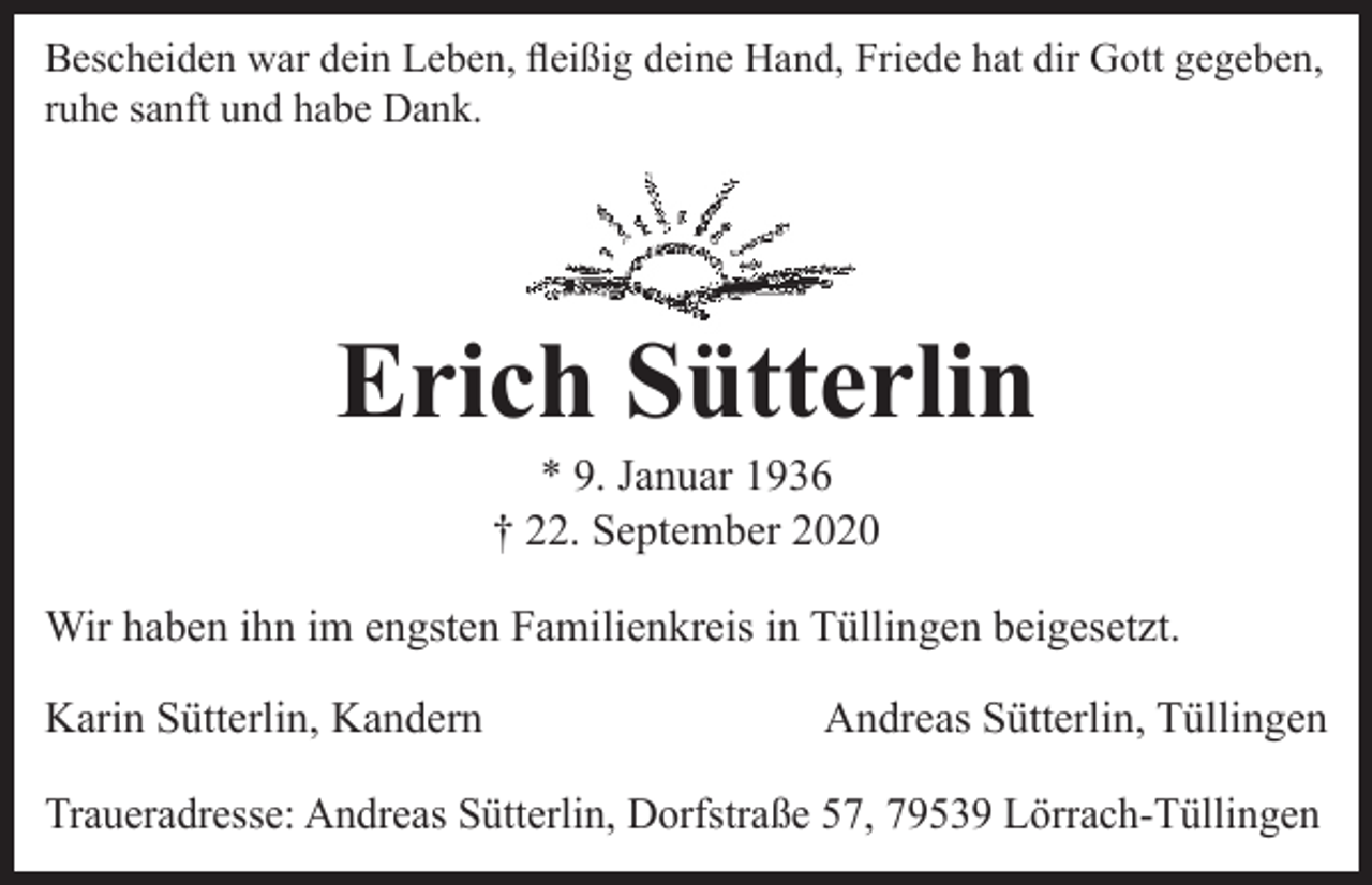 <p>Bescheiden war dein Leben, fleißig deine Hand, Friede hat dir Gott gegeben,<br />ruhe sanft und habe Dank.</p><p>Erich Sütterlin<br />* 9. Januar 1936<br />† 22. September 2020</p><p>Wir haben ihn im engsten Familienkreis in Tüllingen beigesetzt.<br />Karin Sütterlin, Kandern</p><p>Andreas Sütterlin, Tüllingen</p><p>Traueradresse: Andreas Sütterlin, Dorfstraße 57, 79539 Lörrach-Tüllingen</p>