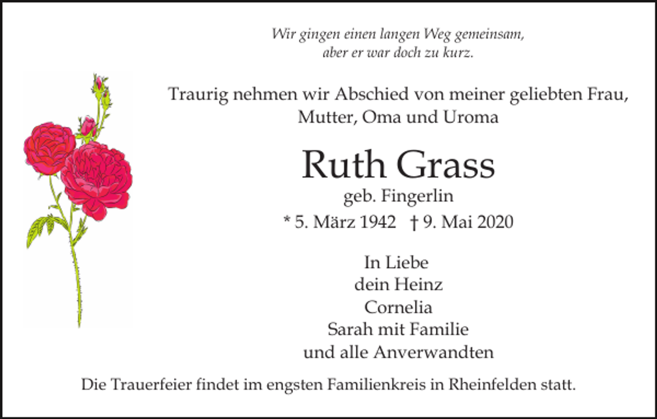 <p>Wir gingen einen langen Weg gemeinsam,<br />aber er war doch zu kurz.</p><p>Traurig nehmen wir Abschied von meiner geliebten Frau,<br />Mutter, Oma und Uroma</p><p>Ruth Grass</p><p>geb. Fingerlin<br />* 5. März 1942 † 9. Mai 2020<br />In Liebe<br />dein Heinz<br />Cornelia<br />Sarah mit Familie<br />und alle Anverwandten<br />Die Trauerfeier findet im engsten Familienkreis in Rheinfelden statt.</p>