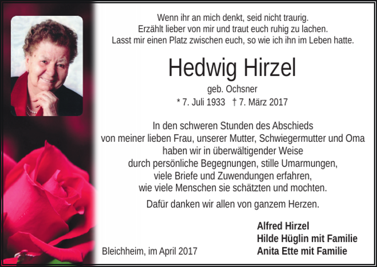 <p>Wenn ihr an mich denkt, seid nicht traurig.<br />Erzählt lieber von mir und traut euch ruhig zu lachen.<br />Lasst mir einen Platz zwischen euch, so wie ich ihn im Leben hatte.</p><p>Hedwig Hirzel<br />geb. Ochsner<br />* 7. Juli 1933 † 7. März 2017</p><p>In den schweren Stunden des Abschieds<br />von meiner lieben Frau, unserer Mutter, Schwiegermutter und Oma<br />haben wir in überwältigender Weise<br />durch persönliche Begegnungen, stille Umarmungen,<br />viele Briefe und Zuwendungen erfahren,<br />wie viele Menschen sie schätzten und mochten.<br />Dafür danken wir allen von ganzem Herzen.</p><p>Bleichheim, im April 2017</p><p>Alfred Hirzel<br />Hilde Hüglin mit Familie<br />Anita Ette mit Familie</p>