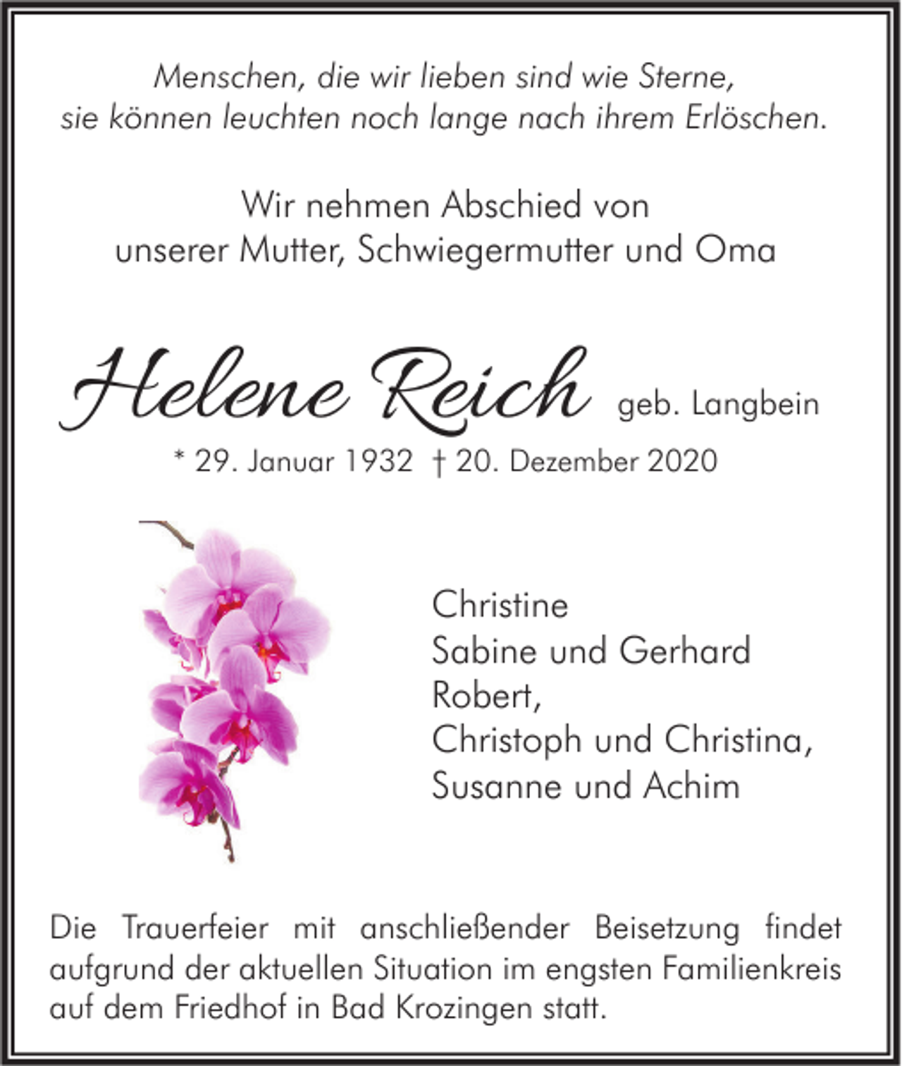 <p>Menschen, die wir lieben sind wie Sterne,<br />sie können leuchten noch lange nach ihrem Erlöschen.</p><p>Wir nehmen Abschied von<br />unserer Mutter, Schwiegermutter und Oma</p><p>Helene Reich</p><p>geb. Langbein</p><p>* 29. Januar 1932 † 20. Dezember 2020</p><p>Christine<br />Sabine und Gerhard<br />Robert,<br />Christoph und Christina,<br />Susanne und Achim</p><p>Die Trauerfeier mit anschließender Beisetzung findet<br />aufgrund der aktuellen Situation im engsten Familienkreis<br />auf dem Friedhof in Bad Krozingen statt.</p>