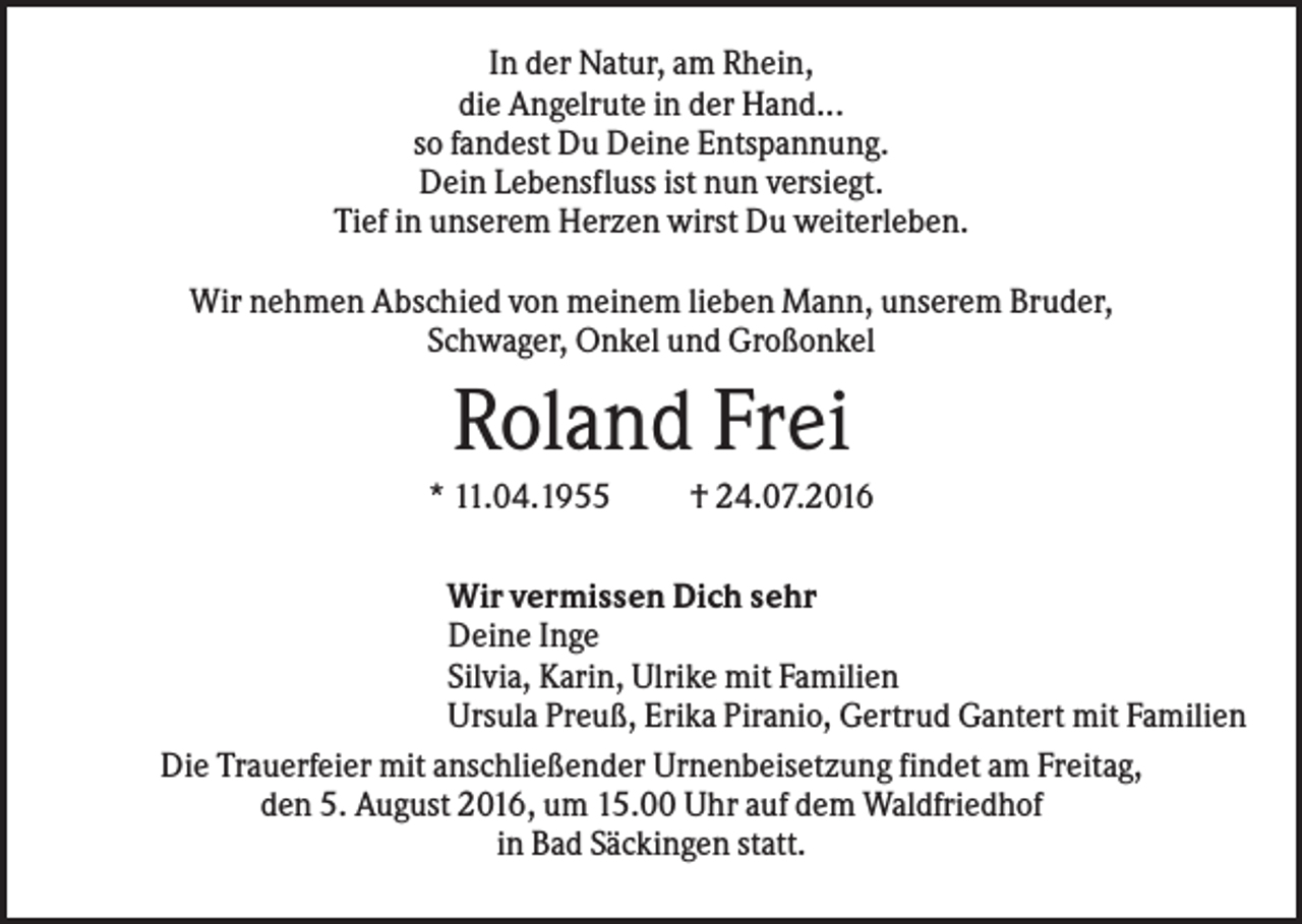 <p>In der Natur, am Rhein,<br />die Angelrute in der Hand...<br />so fandest Du Deine Entspannung.<br />Dein Lebensfluss ist nun versiegt.<br />Tief in unserem Herzen wirst Du weiterleben.<br />Wir nehmen Abschied von meinem lieben Mann, unserem Bruder,<br />Schwager, Onkel und Großonkel</p><p>Roland Frei<br />* 11.04.1955</p><p>† 24.07.2016</p><p>Wir vermissen Dich sehr<br />Deine Inge<br />Silvia, Karin, Ulrike mit Familien<br />Ursula Preuß, Erika Piranio, Gertrud Gantert mit Familien<br />Die Trauerfeier mit anschließender Urnenbeisetzung findet am Freitag,<br />den 5. August 2016, um 15.00 Uhr auf dem Waldfriedhof<br />in Bad Säckingen statt.</p>