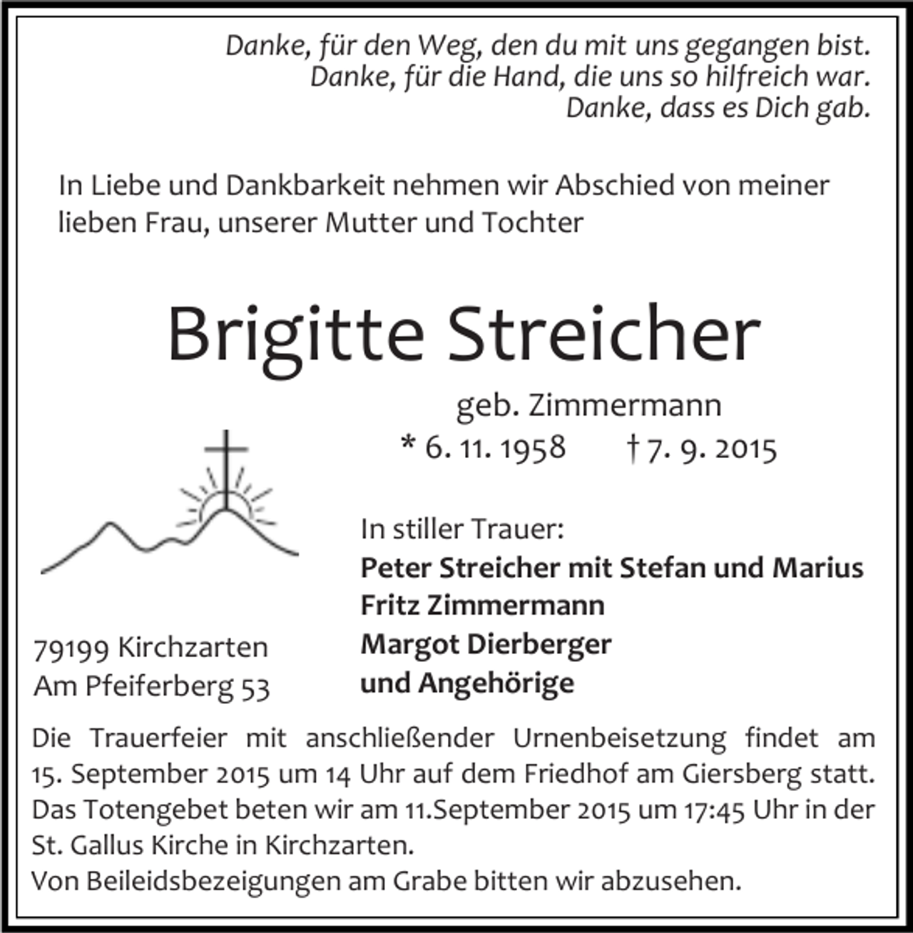 <p>Danke, für den Weg, den du mit uns gegangen bist.<br />Danke, für die Hand, die uns so hilfreich war.<br />Danke, dass es Dich gab.<br />In Liebe und Dankbarkeit nehmen wir Abschied von meiner<br />lieben Frau, unserer Mutter und Tochter</p><p>Brigitte Streicher<br />geb. Zimmermann<br />* 6. 11. 1958<br />† 7. 9. 2015</p><p>79199 Kirchzarten<br />Am Pfeiferberg 53</p><p>In stiller Trauer:<br />Peter Streicher mit Stefan und Marius<br />Fritz Zimmermann<br />Margot Dierberger<br />und Angehörige</p><p>Die Trauerfeier mit anschließender Urnenbeisetzung findet am<br />15. September 2015 um 14 Uhr auf dem Friedhof am Giersberg statt.<br />Das Totengebet beten wir am 11.September 2015 um 17:45 Uhr in der<br />St. Gallus Kirche in Kirchzarten.<br />Von Beileidsbezeigungen am Grabe bitten wir abzusehen.</p>