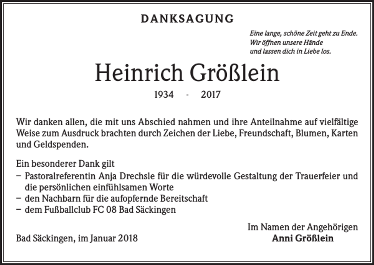 <p>DA NK S A G UNG<br />Eine lange, schöne Zeit geht zu Ende.<br />Wir öffnen unsere Hände<br />und lassen dich in Liebe los.</p><p>Heinrich Größlein<br />1934</p><p>-</p><p>2017</p><p>Wir danken allen, die mit uns Abschied nahmen und ihre Anteilnahme auf vielfältige<br />Weise zum Ausdruck brachten durch Zeichen der Liebe, Freundschaft, Blumen, Karten<br />und Geldspenden.<br />Ein besonderer Dank gilt<br />– Pastoralreferentin Anja Drechsle für die würdevolle Gestaltung der Trauerfeier und<br />die persönlichen einfühlsamen Worte<br />– den Nachbarn für die aufopfernde Bereitschaft<br />– dem Fußballclub FC 08 Bad Säckingen<br />Bad Säckingen, im Januar 2018</p><p>Im Namen der Angehörigen<br />Anni Größlein</p>
