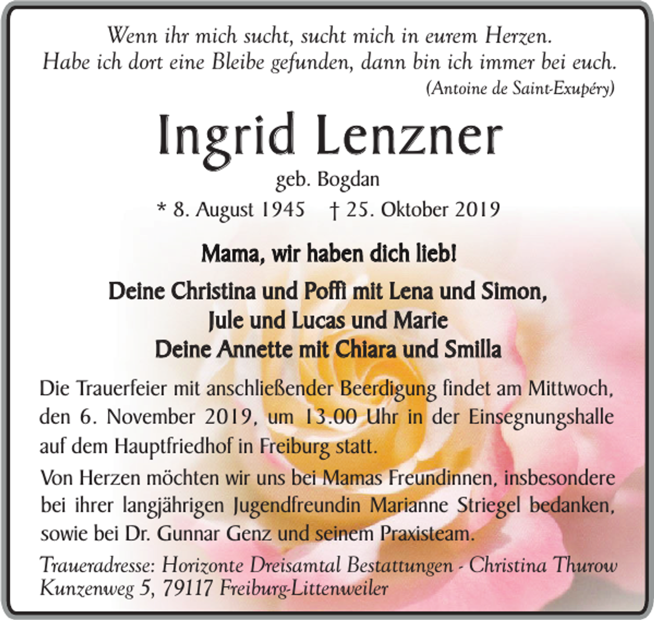<p>Wenn ihr mich sucht, sucht mich in eurem Herzen.<br />Habe ich dort eine Bleibe gefunden, dann bin ich immer bei euch.<br />(Antoine de Saint-Exupéry)</p><p>Ingrid Lenzner</p><p>geb. Bogdan<br />* 8. August 1945 † 25. Oktober 2019</p><p>Mama, wir haben dich lieb!<br />Deine Christina und Poffi mit Lena und Simon,<br />Jule und Lucas und Marie<br />Deine Annette mit Chiara und Smilla<br />Die Trauerfeier mit anschließender Beerdigung findet am Mittwoch,<br />den 6. November 2019, um 13.00 Uhr in der Einsegnungshalle<br />auf dem Hauptfriedhof in Freiburg statt.<br />Von Herzen möchten wir uns bei Mamas Freundinnen, insbesondere<br />bei ihrer langjährigen Jugendfreundin Marianne Striegel bedanken,<br />sowie bei Dr. Gunnar Genz und seinem Praxisteam.<br />Traueradresse: Horizonte Dreisamtal Bestattungen - Christina Thurow<br />Kunzenweg 5, 79117 Freiburg-Littenweiler</p>
