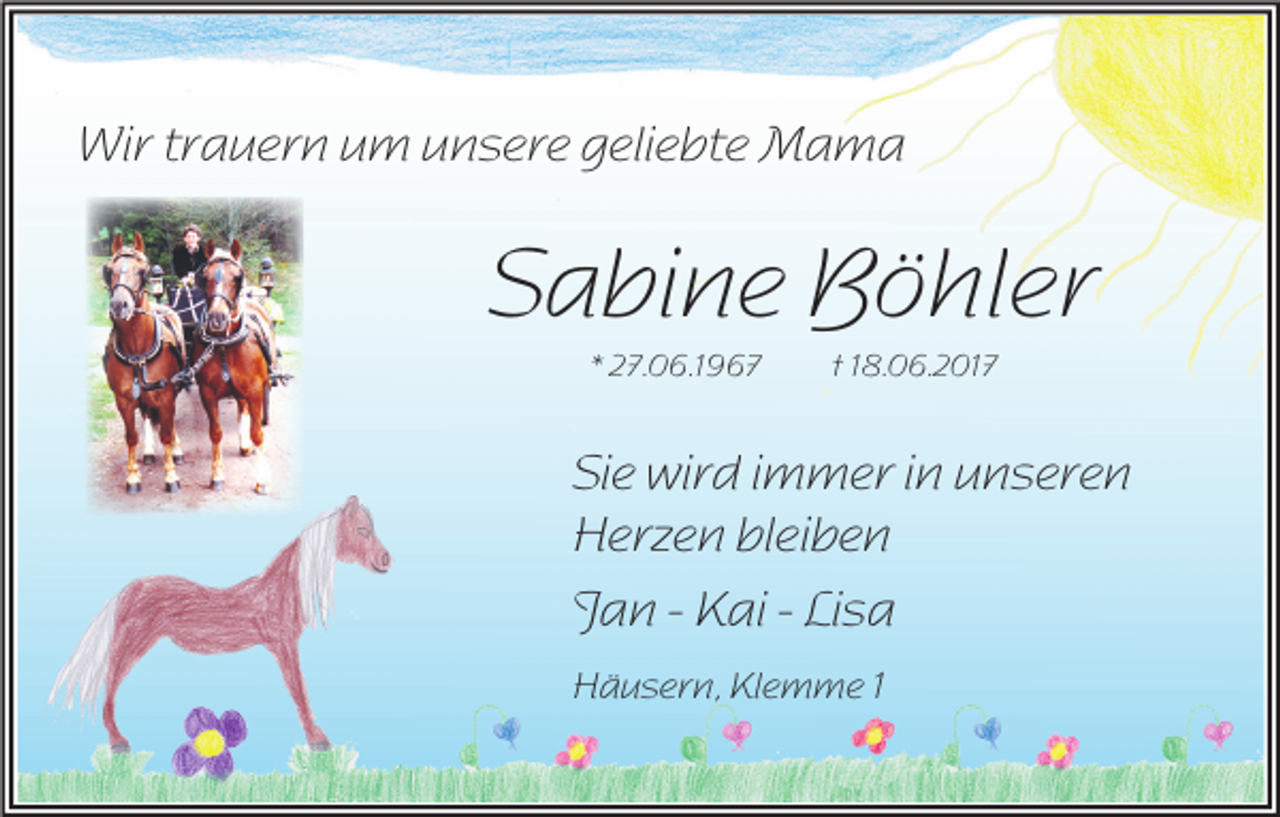 <p>Wir trauern um unsere geliebte Mama</p><p>Sabine Böhler<br />* 27.06.1967</p><p>† 18.06.2017</p><p>Sie wird immer in unseren<br />Herzen bleiben<br />Jan - Kai - Lisa<br />Häusern, Klemme 1</p>