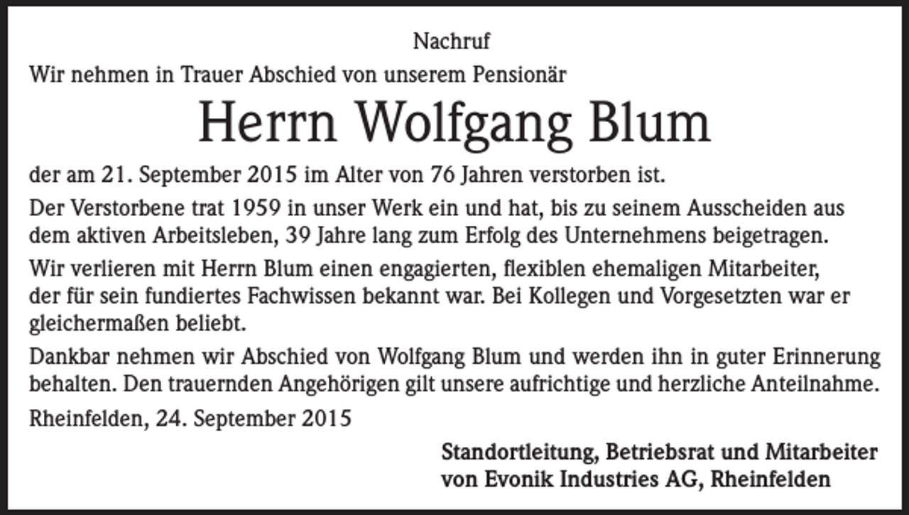 <p>Nachruf<br />Wir nehmen in Trauer Abschied von unserem Pensionär</p><p>Herrn Wolfgang Blum<br />der am 21. September 2015 im Alter von 76 Jahren verstorben ist.<br />Der Verstorbene trat 1959 in unser Werk ein und hat, bis zu seinem Ausscheiden aus<br />dem aktiven Arbeitsleben, 39 Jahre lang zum Erfolg des Unternehmens beigetragen.<br />Wir verlieren mit Herrn Blum einen engagierten, flexiblen ehemaligen Mitarbeiter,<br />der für sein fundiertes Fachwissen bekannt war. Bei Kollegen und Vorgesetzten war er<br />gleichermaßen beliebt.<br />Dankbar nehmen wir Abschied von Wolfgang Blum und werden ihn in guter Erinnerung<br />behalten. Den trauernden Angehörigen gilt unsere aufrichtige und herzliche Anteilnahme.<br />Rheinfelden, 24. September 2015<br />Standortleitung, Betriebsrat und Mitarbeiter<br />von Evonik Industries AG, Rheinfelden</p>