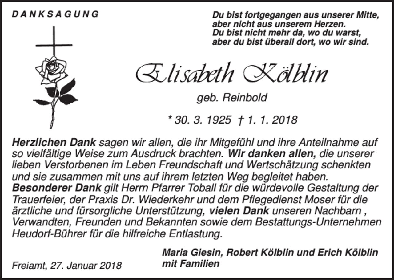 <p>DANKSAGUNG</p><p>Du bist fortgegangen aus unserer Mitte,<br />aber nicht aus unserem Herzen.<br />Du bist nicht mehr da, wo du warst,<br />aber du bist überall dort, wo wir sind.</p><p>geb. Reinbold<br />* 30. 3. 1925 † 1. 1. 2018<br />Herzlichen Dank sagen wir allen, die ihr Mitgefühl und ihre Anteilnahme auf<br />so vielfältige Weise zum Ausdruck brachten. Wir danken allen, die unserer<br />lieben Verstorbenen im Leben Freundschaft und Wertschätzung schenkten<br />und sie zusammen mit uns auf ihrem letzten Weg begleitet haben.<br />Besonderer Dank gilt Herrn Pfarrer Toball für die würdevolle Gestaltung der<br />Trauerfeier, der Praxis Dr. Wiederkehr und dem Pflegedienst Moser für die<br />ärztliche und fürsorgliche Unterstützung, vielen Dank unseren Nachbarn ,<br />Verwandten, Freunden und Bekannten sowie dem Bestattungs-Unternehmen<br />Heudorf-Bührer für die hilfreiche Entlastung.<br />Freiamt, 27. Januar 2018</p><p>Maria Giesin, Robert Kölblin und Erich Kölblin<br />mit Familien</p>