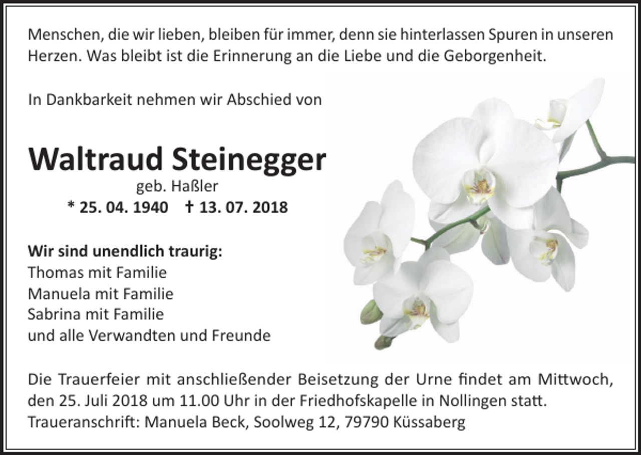 <p>Menschen, die wir lieben, bleiben für immer, denn sie hinterlassen Spuren in unseren<br />Herzen. Was bleibt ist die Erinnerung an die Liebe und die Geborgenheit.<br />In Dankbarkeit nehmen wir Abschied von</p><p>Waltraud Steinegger<br />geb. Haßler<br />* 25. 04. 1940 † 13. 07. 2018</p><p>Wir sind unendlich traurig:<br />Thomas mit Familie<br />Manuela mit Familie<br />Sabrina mit Familie<br />und alle Verwandten und Freunde<br />Die Trauerfeier mit anschließender Beisetzung der Urne findet am Mittwoch,<br />den 25. Juli 2018 um 11.00 Uhr in der Friedhofskapelle in Nollingen statt.<br />Traueranschrift: Manuela Beck, Soolweg 12, 79790 Küssaberg</p>