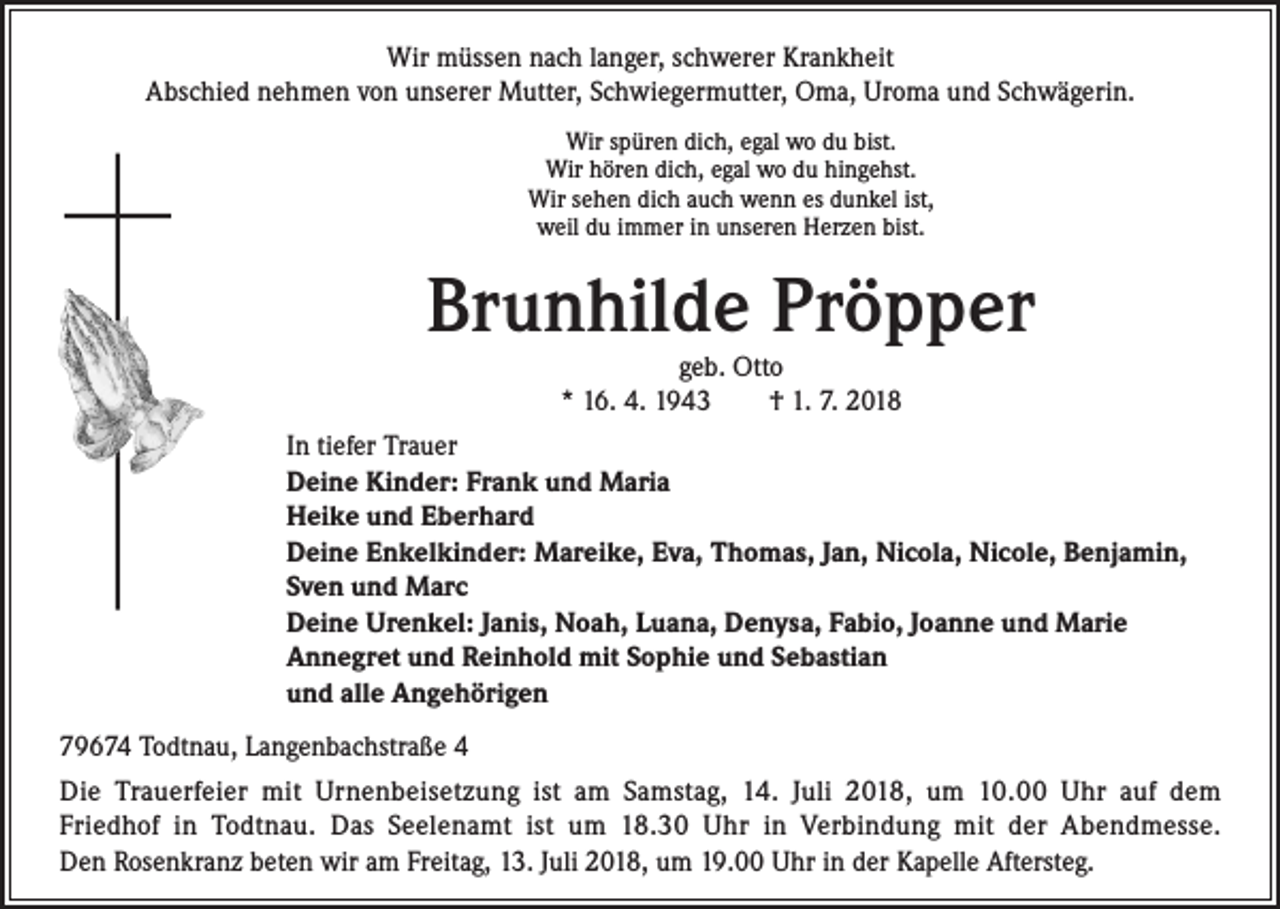 <p>Wir müssen nach langer, schwerer Krankheit<br />Abschied nehmen von unserer Mutter, Schwiegermutter, Oma, Uroma und Schwägerin.<br />Wir spüren dich, egal wo du bist.<br />Wir hören dich, egal wo du hingehst.<br />Wir sehen dich auch wenn es dunkel ist,<br />weil du immer in unseren Herzen bist.</p><p>Brunhilde Pröpper<br />geb. Otto<br />* 16. 4. 1943 † 1. 7. 2018</p><p>In tiefer Trauer<br />Deine Kinder: Frank und Maria<br />Heike und Eberhard<br />Deine Enkelkinder: Mareike, Eva, Thomas, Jan, Nicola, Nicole, Benjamin,<br />Sven und Marc<br />Deine Urenkel: Janis, Noah, Luana, Denysa, Fabio, Joanne und Marie<br />Annegret und Reinhold mit Sophie und Sebastian<br />und alle Angehörigen<br />79674 Todtnau, Langenbachstraße 4<br />Die Trauerfeier mit Urnenbeisetzung ist am Samstag, 14. Juli 2018, um 10.00 Uhr auf dem<br />Friedhof in Todtnau. Das Seelenamt ist um 18.30 Uhr in Verbindung mit der Abendmesse.<br />Den Rosenkranz beten wir am Freitag, 13. Juli 2018, um 19.00 Uhr in der Kapelle Aftersteg.</p>