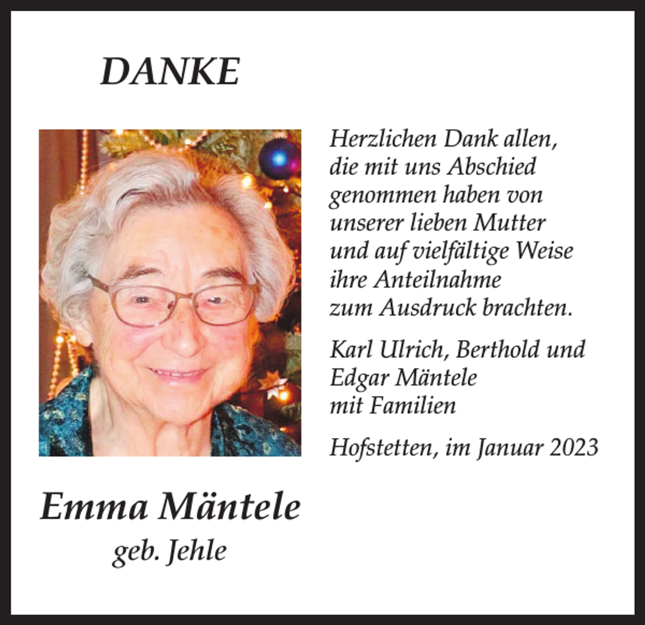 <p>DANKE<br />Herzlichen Dank allen,<br />die mit uns Abschied<br />genommen haben von<br />unserer lieben Mutter<br />und auf vielfältige Weise<br />ihre Anteilnahme<br />zum Ausdruck brachten.<br />Karl Ulrich, Berthold und<br />Edgar Mäntele<br />mit Familien<br />Hofstetten, im Januar 2023</p><p>Emma Mäntele<br />geb. Jehle</p>