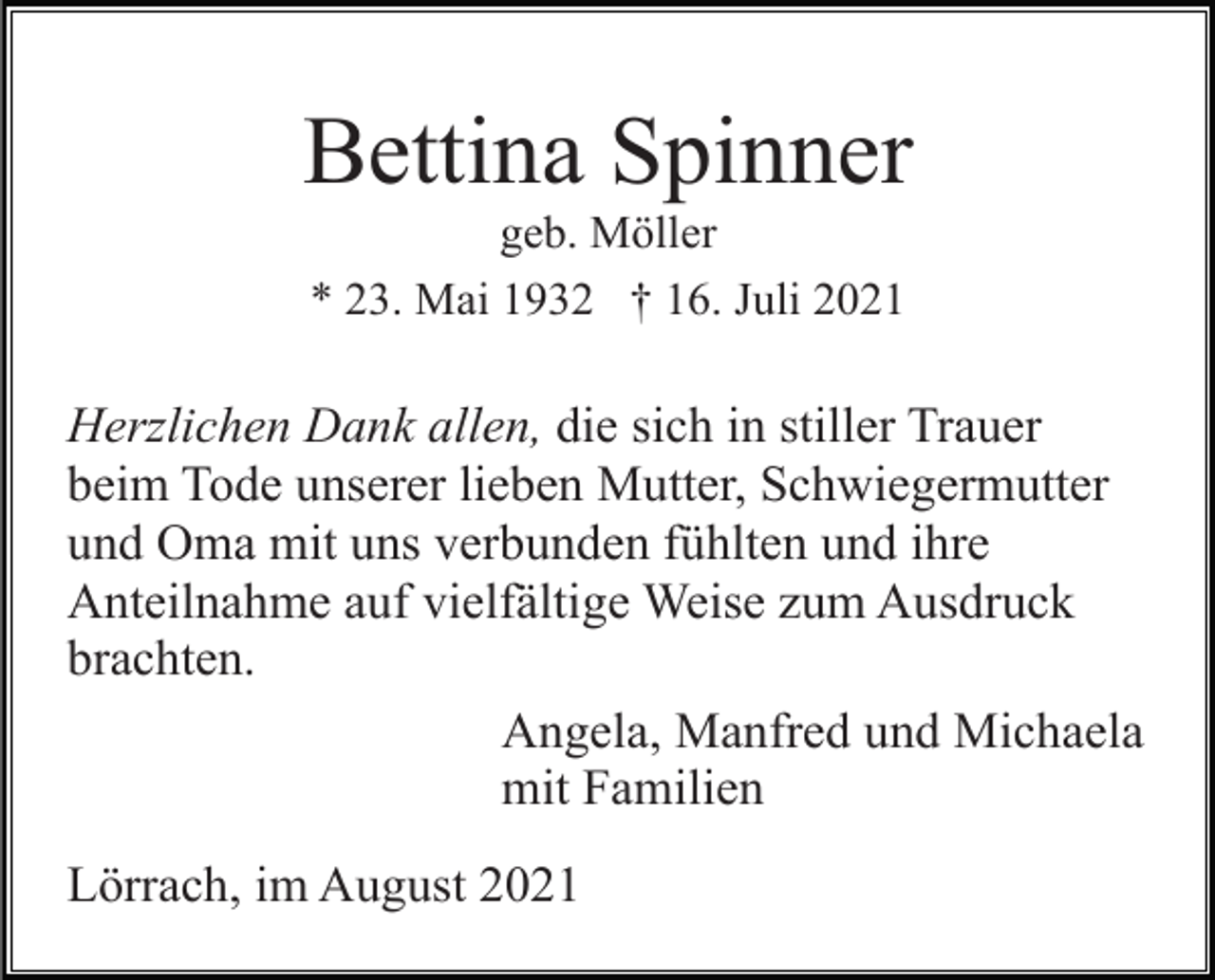 <p>Bettina Spinner<br />geb. Möller<br />* 23. Mai 1932 † 16. Juli 2021</p><p>Herzlichen Dank allen, die sich in stiller Trauer<br />beim Tode unserer lieben Mutter, Schwiegermutter<br />und Oma mit uns verbunden fühlten und ihre<br />Anteilnahme auf vielfältige Weise zum Ausdruck<br />brachten.<br />Angela, Manfred und Michaela<br />mit Familien<br />Lörrach, im August 2021</p>