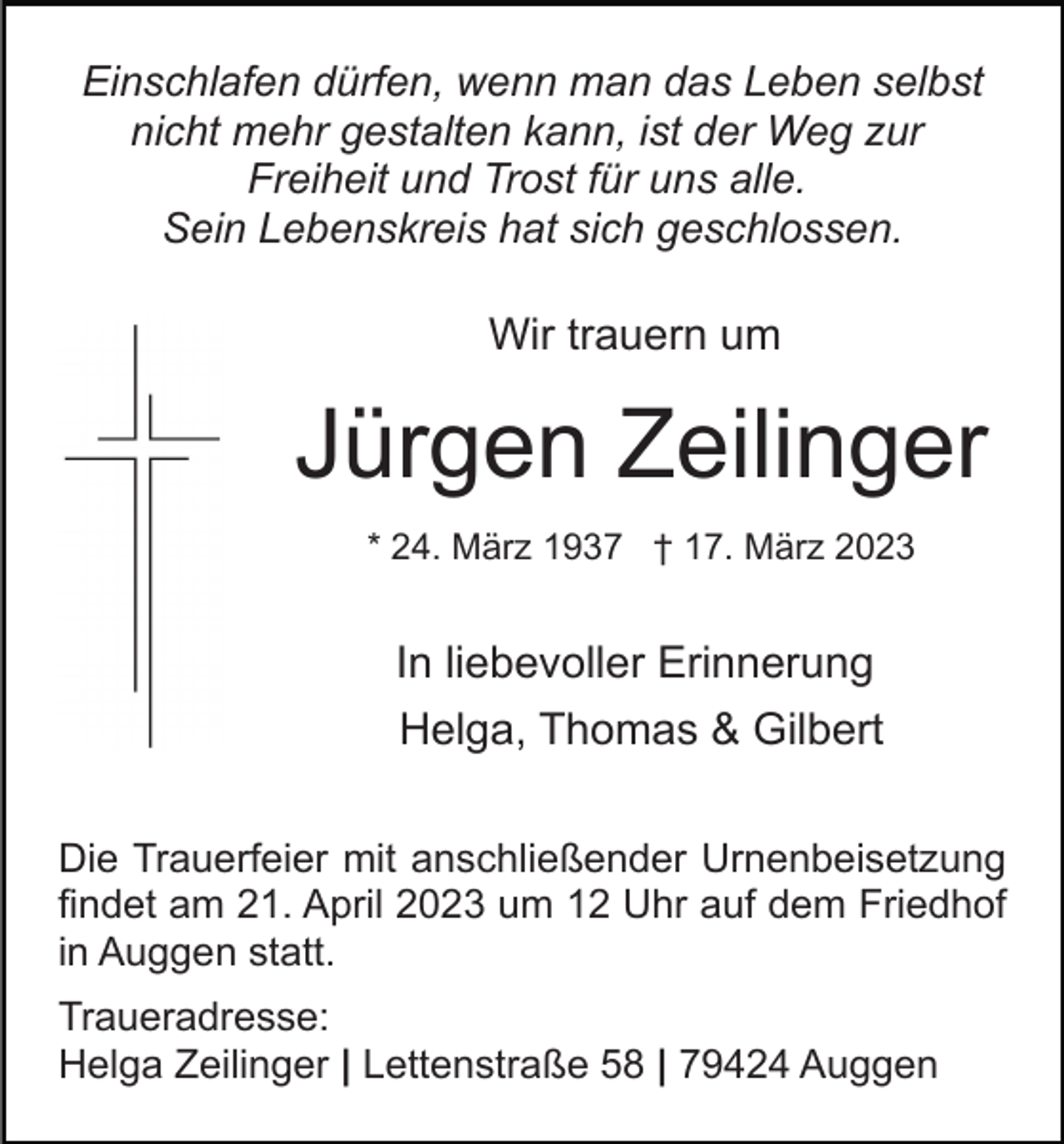 <p>Einschlafen dürfen, wenn man das Leben selbst<br />nicht mehr gestalten kann, ist der Weg zur<br />Freiheit und Trost für uns alle.<br />Sein Lebenskreis hat sich geschlossen.</p><p>Wir trauern um</p><p>Jürgen Zeilinger<br />* 24. März 1937 † 17. März 2023</p><p>In liebevoller Erinnerung<br />Helga, Thomas &amp; Gilbert<br />Die Trauerfeier mit anschließender Urnenbeisetzung<br />findet am 21. April 2023 um 12 Uhr auf dem Friedhof<br />in Auggen statt.<br />Traueradresse:<br />Helga Zeilinger | Lettenstraße 58 | 79424 Auggen</p>