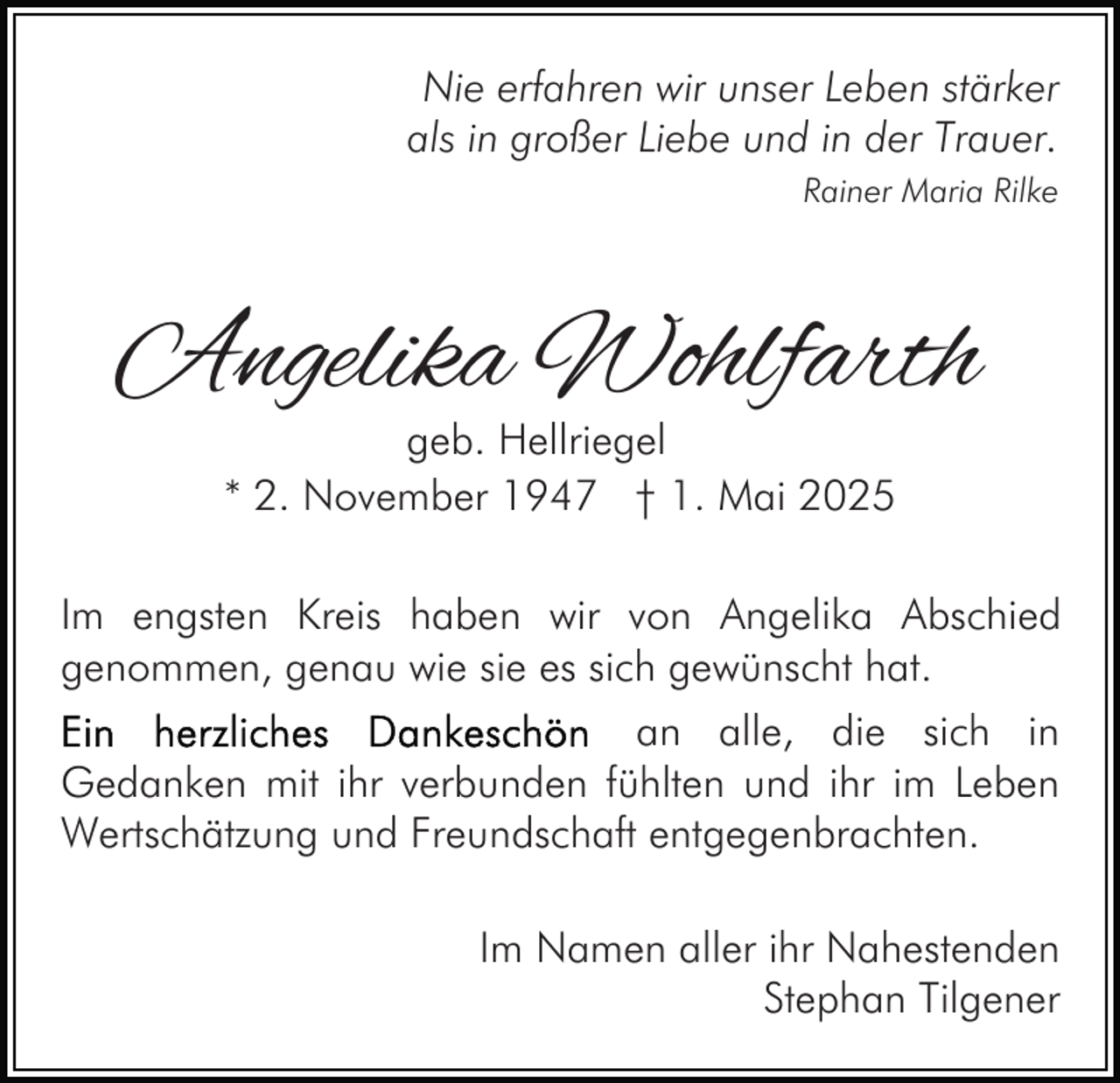 <p>Nie erfahren wir unser Leben stärker<br />als in großer Liebe und in der Trauer.<br />Rainer Maria Rilke</p><p>Angelika Wohlfarth<br />geb. Hellriegel<br />* 2. November 1947 † 1. Mai 2025</p><p>Im engsten Kreis haben wir von Angelika Abschied<br />genommen, genau wie sie es sich gewünscht hat.<br />an alle, die sich in<br />Gedanken mit ihr verbunden fühlten und ihr im Leben<br />Wertschätzung und Freundschaft entgegenbrachten.<br />Im Namen aller ihr Nahestenden<br />Stephan Tilgener</p>