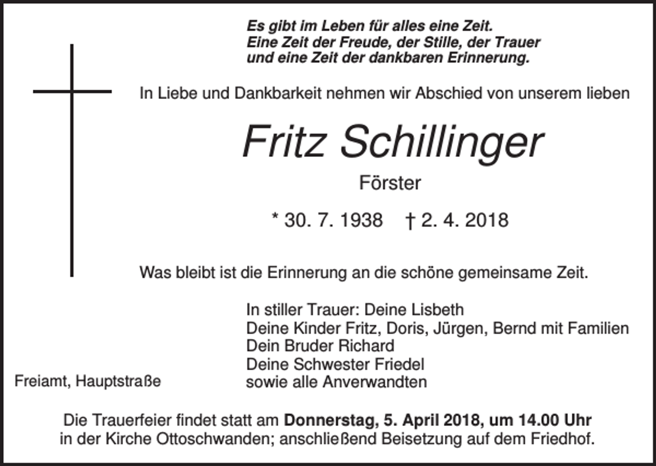 <p>Es gibt im Leben für alles eine Zeit.<br />Eine Zeit der Freude, der Stille, der Trauer<br />und eine Zeit der dankbaren Erinnerung.</p><p>In Liebe und Dankbarkeit nehmen wir Abschied von unserem lieben</p><p>Fritz Schillinger<br />Förster<br />* 30. 7. 1938</p><p>† 2. 4. 2018</p><p>Was bleibt ist die Erinnerung an die schöne gemeinsame Zeit.</p><p>Freiamt, Hauptstraße</p><p>In stiller Trauer: Deine Lisbeth<br />Deine Kinder Fritz, Doris, Jürgen, Bernd mit Familien<br />Dein Bruder Richard<br />Deine Schwester Friedel<br />sowie alle Anverwandten</p><p>Die Trauerfeier findet statt am Donnerstag, 5. April 2018, um 14.00 Uhr<br />in der Kirche Ottoschwanden; anschließend Beisetzung auf dem Friedhof.</p>