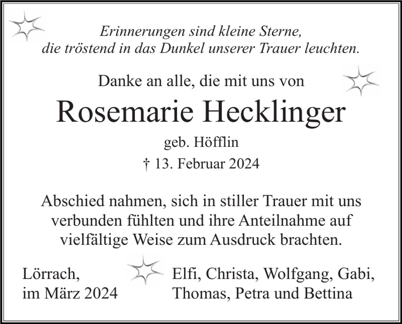 <p>Erinnerungen sind kleine Sterne,<br />die tröstend in das Dunkel unserer Trauer leuchten.</p><p>Danke an alle, die mit uns von</p><p>Rosemarie Hecklinger<br />geb. Höfflin<br />† 13. Februar 2024</p><p>Abschied nahmen, sich in stiller Trauer mit uns<br />verbunden fühlten und ihre Anteilnahme auf<br />vielfältige Weise zum Ausdruck brachten.<br />Lörrach,<br />im März 2024</p><p>Elfi, Christa, Wolfgang, Gabi,<br />Thomas, Petra und Bettina</p>