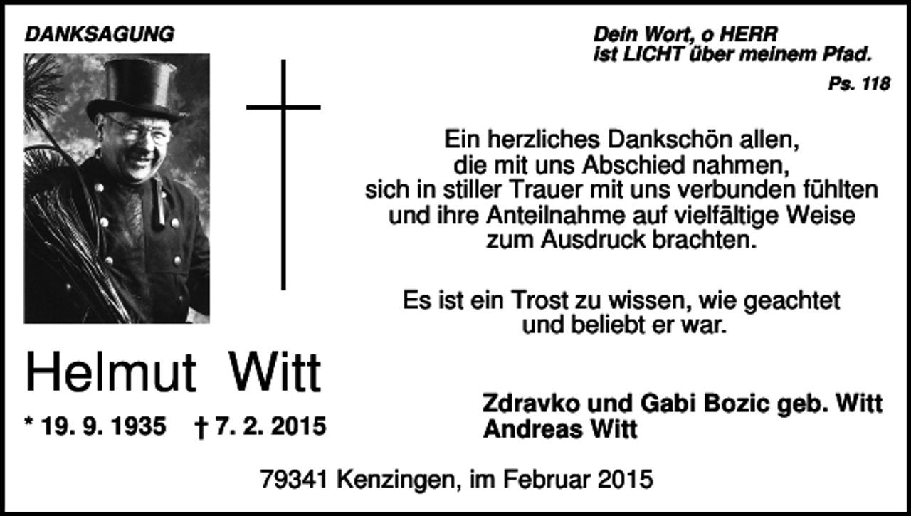 <p>DANKSAGUNG</p><p>Dein Wort, o HERR<br />ist LICHT über meinem Pfad.<br />Ps. 118</p><p>Ein herzliches Dankschön allen,<br />die mit uns Abschied nahmen,<br />sich in stiller Trauer mit uns verbunden fühlten<br />und ihre Anteilnahme auf vielfältige Weise<br />zum Ausdruck brachten.<br />Es ist ein Trost zu wissen, wie geachtet<br />und beliebt er war.</p><p>Helmut Witt<br />* 19. 9. 1935</p><p>† 7. 2. 2015</p><p>Zdravko und Gabi Bozic geb. Witt<br />Andreas Witt</p><p>79341 Kenzingen, im Februar 2015</p>