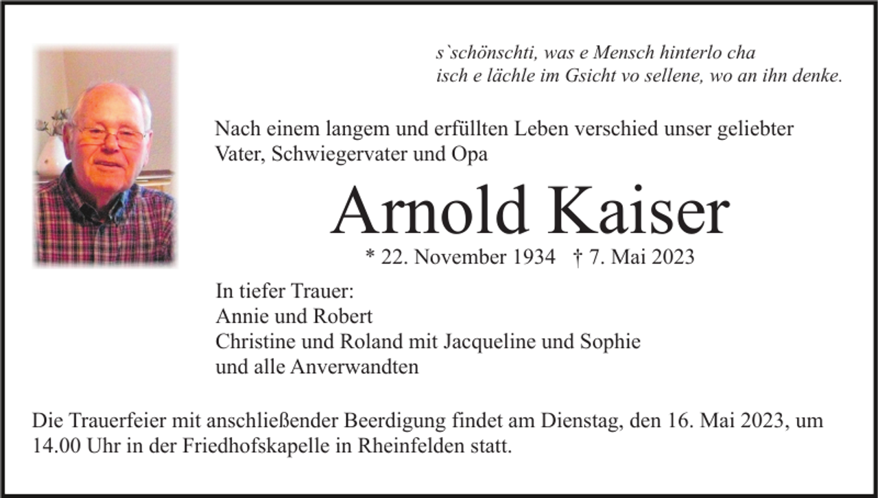 <p>s`schönschti, was e Mensch hinterlo cha<br />isch e lächle im Gsicht vo sellene, wo an ihn denke.</p><p>Nach einem langem und erfüllten Leben verschied unser geliebter<br />Vater, Schwiegervater und Opa</p><p>Arnold Kaiser<br />* 22. November 1934 † 7. Mai 2023</p><p>In tiefer Trauer:<br />Annie und Robert<br />Christine und Roland mit Jacqueline und Sophie<br />und alle Anverwandten<br />Die Trauerfeier mit anschließender Beerdigung findet am Dienstag, den 16. Mai 2023, um<br />14.00 Uhr in der Friedhofskapelle in Rheinfelden statt.</p>