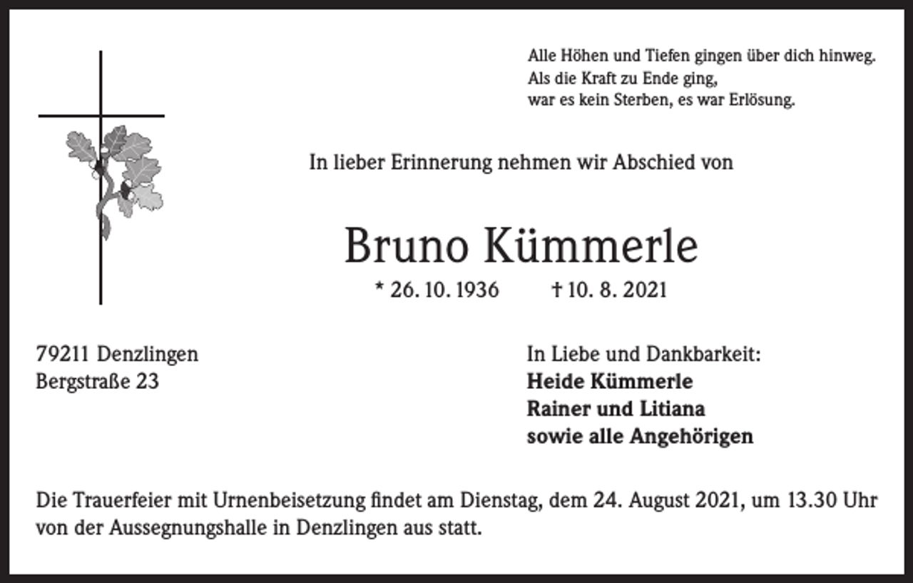<p>Alle Höhen und Tiefen gingen über dich hinweg.<br />Als die Kraft zu Ende ging,<br />war es kein Sterben, es war Erlösung.</p><p>In lieber Erinnerung nehmen wir Abschied von</p><p>Bruno Kümmerle<br />* 26. 10. 1936</p><p>† 10. 8. 2021</p><p>79211 Denzlingen<br />In Liebe und Dankbarkeit:<br />Bergstraße 23 Heide Kümmerle<br />Rainer und Litiana<br />sowie alle Angehörigen<br />Die Trauerfeier mit Urnenbeisetzung findet am Dienstag, dem 24. August 2021, um 13.30 Uhr<br />von der Aussegnungshalle in Denzlingen aus statt.</p>