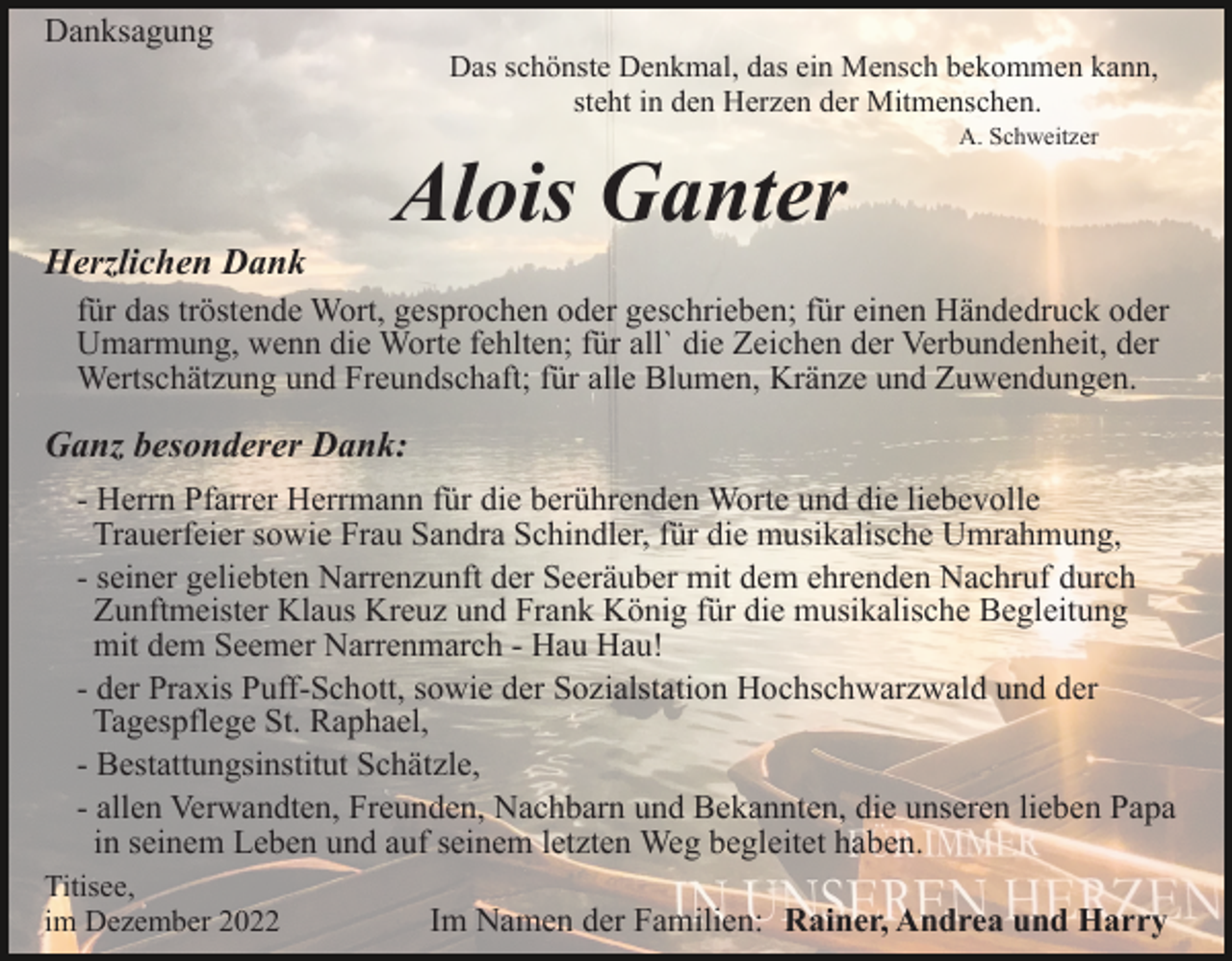<p>Danksagung</p><p>Das schönste Denkmal, das ein Mensch bekommen kann,<br />steht in den Herzen der Mitmenschen.</p><p>Alois Ganter</p><p>A. Schweitzer</p><p>Herzlichen Dank<br />für das tröstende Wort, gesprochen oder geschrieben; für einen Händedruck oder<br />Umarmung, wenn die Worte fehlten; für all` die Zeichen der Verbundenheit, der<br />Wertschätzung und Freundschaft; für alle Blumen, Kränze und Zuwendungen.</p><p>Ganz besonderer Dank:<br />- Herrn Pfarrer Herrmann für die berührenden Worte und die liebevolle<br />Trauerfeier sowie Frau Sandra Schindler, für die musikalische Umrahmung,<br />- seiner geliebten Narrenzunft der Seeräuber mit dem ehrenden Nachruf durch<br />Zunftmeister Klaus Kreuz und Frank König für die musikalische Begleitung<br />mit dem Seemer Narrenmarch - Hau Hau!<br />- der Praxis Puff-Schott, sowie der Sozialstation Hochschwarzwald und der<br />Tagespflege St. Raphael,<br />- Bestattungsinstitut Schätzle,<br />- allen Verwandten, Freunden, Nachbarn und Bekannten, die unseren lieben Papa<br />in seinem Leben und auf seinem letzten Weg begleitet haben.<br />Titisee,<br />im Dezember 2022</p><p>Im Namen der Familien: Rainer, Andrea und Harry</p>