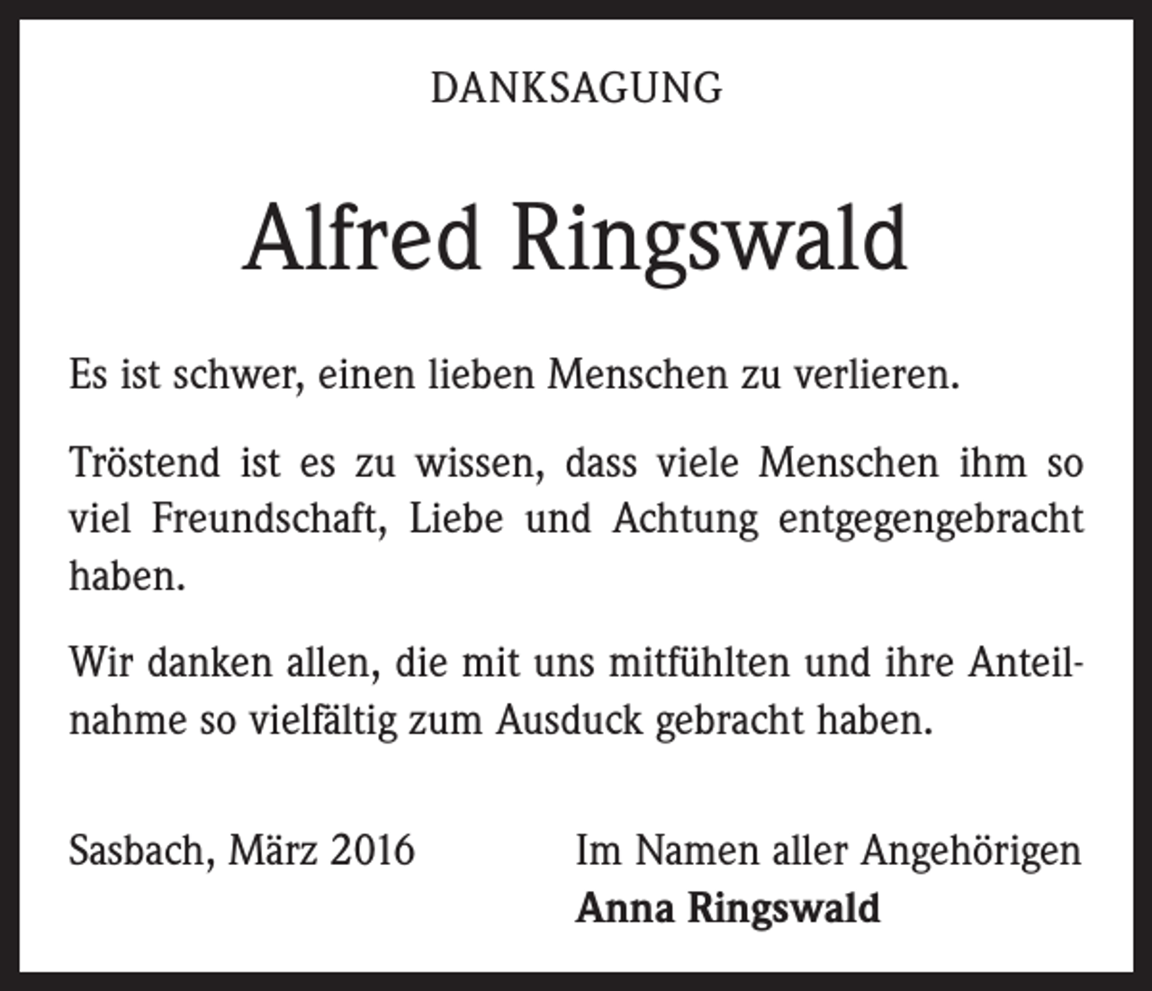 <p>DANKSAGUNG</p><p>Alfred Ringswald<br />Es ist schwer, einen lieben Menschen zu verlieren.<br />Tröstend ist es zu wissen, dass viele Menschen ihm so<br />viel Freundschaft, Liebe und Achtung entgegengebracht<br />haben.<br />Wir danken allen, die mit uns mitfühlten und ihre Anteilnahme so vielfältig zum Ausduck gebracht haben.<br />Sasbach, März 2016 Im Namen aller Angehörigen<br />Anna Ringswald</p>